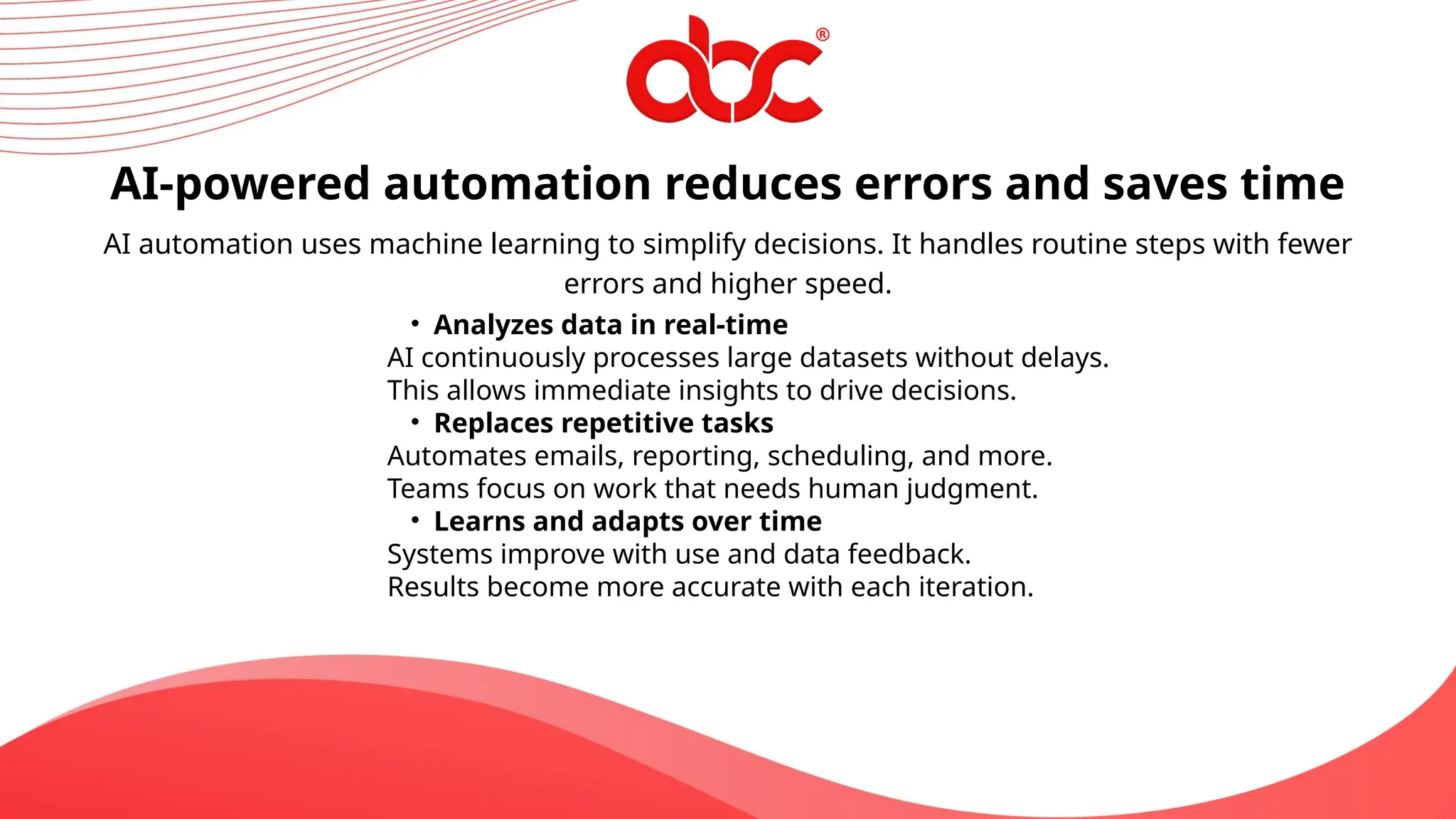 AI-powered automation reduces errors and saves time
AI automation uses machine learning to simplify decisions. It handles routine steps with fewer
errors and higher speed.
• Analyzes data in real-time
AI continuously processes large datasets without delays.
This allows immediate insights to drive decisions.
• Replaces repetitive tasks
Automates emails, reporting, scheduling, and more.
Teams focus on work that needs human judgment.
• Learns and adapts over time
Systems improve with use and data feedback.
Results become more accurate with each iteration.
 