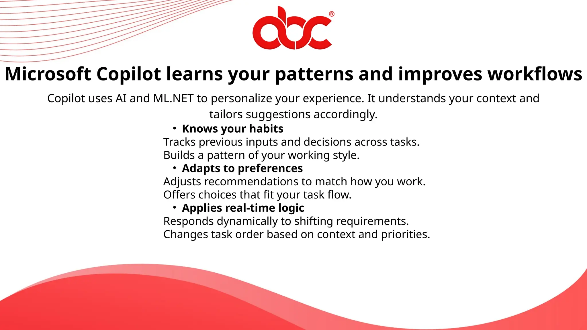 Copilot uses AI and ML.NET to personalize your experience. It understands your context and
tailors suggestions accordingly.
Microsoft Copilot learns your patterns and improves workflows
• Knows your habits
Tracks previous inputs and decisions across tasks.
Builds a pattern of your working style.
• Adapts to preferences
Adjusts recommendations to match how you work.
Offers choices that fit your task flow.
• Applies real-time logic
Responds dynamically to shifting requirements.
Changes task order based on context and priorities.
 