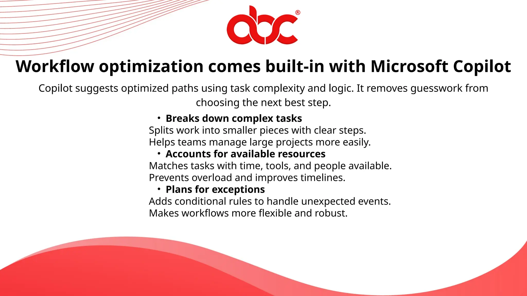 Workflow optimization comes built-in with Microsoft Copilot
Copilot suggests optimized paths using task complexity and logic. It removes guesswork from
choosing the next best step.
• Breaks down complex tasks
Splits work into smaller pieces with clear steps.
Helps teams manage large projects more easily.
• Accounts for available resources
Matches tasks with time, tools, and people available.
Prevents overload and improves timelines.
• Plans for exceptions
Adds conditional rules to handle unexpected events.
Makes workflows more flexible and robust.
 