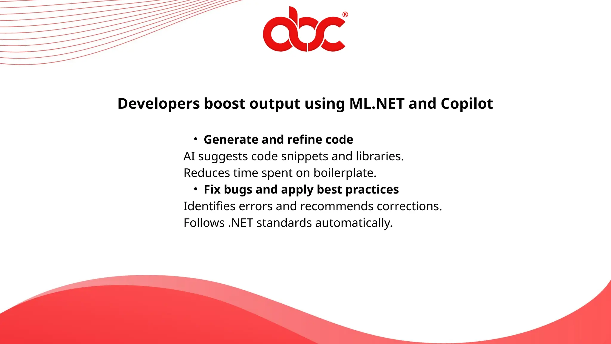 Developers boost output using ML.NET and Copilot
• Generate and refine code
AI suggests code snippets and libraries.
Reduces time spent on boilerplate.
• Fix bugs and apply best practices
Identifies errors and recommends corrections.
Follows .NET standards automatically.
 