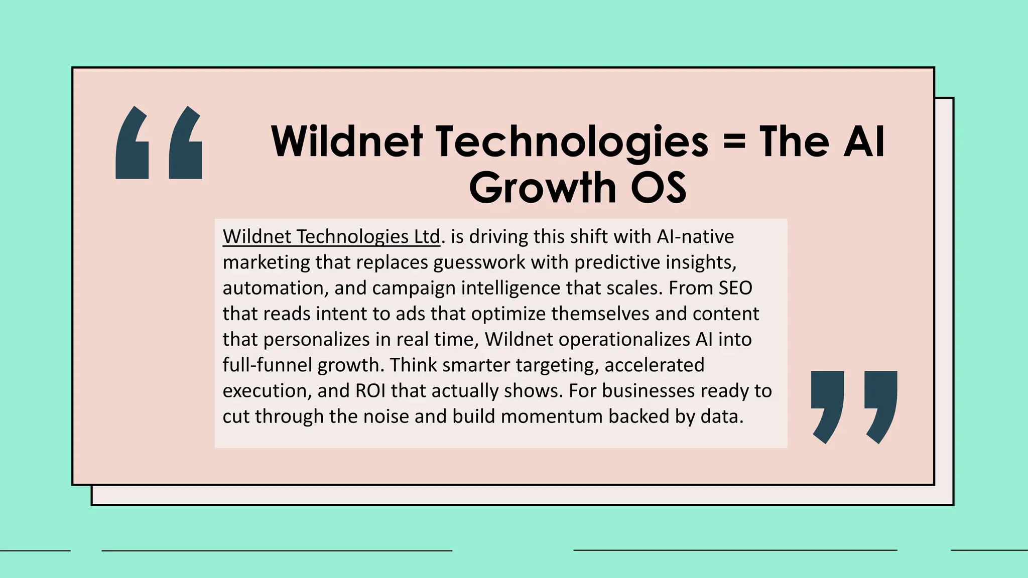 Wildnet Technologies = The AI
Growth OS
Wildnet Technologies Ltd. is driving this shift with AI-native
marketing that replaces guesswork with predictive insights,
automation, and campaign intelligence that scales. From SEO
that reads intent to ads that optimize themselves and content
that personalizes in real time, Wildnet operationalizes AI into
full-funnel growth. Think smarter targeting, accelerated
execution, and ROI that actually shows. For businesses ready to
cut through the noise and build momentum backed by data.
 