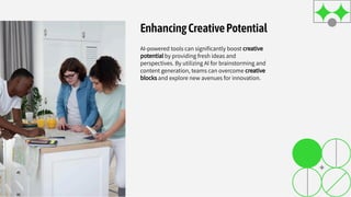 EnhancingCreativePotential
AI-powered tools can signiﬁcantly boost creative
potential by providing fresh ideas and
perspectives. By utilizing AI for brainstorming and
content generation, teams can overcome creative
blocks and explore new avenues for innovation.
 
