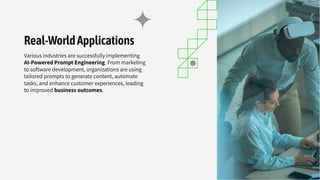 Real-WorldApplications
Various industries are successfully implementing
AI-Powered Prompt Engineering. From marketing
to software development, organizations are using
tailored prompts to generate content, automate
tasks, and enhance customer experiences, leading
to improved business outcomes.
 