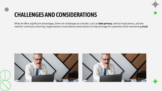 CHALLENGESANDCONSIDERATIONS
While AI offers signiﬁcant advantages, there are challenges to consider, such as data privacy, ethical implications, and the
need for continuous learning. Organizations must address these factors to fully leverage AI's potential while maintaining trust.
 