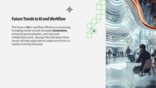 FutureTrendsinAIandWorkﬂow
The future of AI in workﬂow efﬁciency is promising.
Emerging trends include increased automation,
enhanced personalization, and improved
collaboration tools. Staying informed about these
trends will help organizations adapt and thrive in a
rapidly evolving landscape.
 