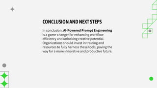 CONCLUSIONANDNEXTSTEPS
In conclusion, AI-Powered Prompt Engineering
is a game-changer for enhancing workﬂow
efﬁciency and unlocking creative potential.
Organizations should invest in training and
resources to fully harness these tools, paving the
way for a more innovative and productive future.
 