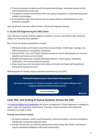 2. Privacy-by-design architecture with encrypted data storage, role-based access control,
and comprehensive audit trails.
3. Transparent consent mechanisms when using facial recognition or advanced behavioral
analytics technologies.
4. Personalization logic that improves service quality without violating fairness or data
protection principles.
User experience must also reflect Dubai’s cultural and linguistic diversity.
3. UI and UX Engineering for UAE Users
User interfaces must be instantly usable by residents, tourists, and frontline staff. Simplicity,
clarity, and inclusivity drive adoption.
Key UI and UX design considerations include:
1. Mandatory Arabic and English service flows across kiosks, mobile apps, signage, and
staff dashboards for accessibility compliance.
2. Optional Hindi, Urdu, and Filipino interfaces based on branch demographics to improve
adoption and reduce service friction.
3. Mobile-first experiences including QR-based check-in, virtual queues, WhatsApp
notifications, and remote wait-time tracking.
4. Clear visual cues and instructions that reduce confusion and lower staff dependency
during peak operational hours.
Well-designed UX directly reduces perceived wait times by up to 20%.
Cost, ROI, and Scaling AI Queue Systems Across the UAE
The cost of building an AI application like queue management in Dubai depends on intelligence
depth, scale, and regulatory requirements. Thinking in layers provides more clarity than
focusing on a single number.
Primary cost drivers include:
1. AI model complexity, where crowd forecasting, sentiment analysis, and facial recognition
significantly increase development effort.
2. Number of branches, as multi-city deployments across Dubai, Abu Dhabi, and Sharjah
require centralized intelligence with local customization.
4/9
 