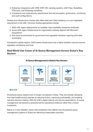 3. Enterprise integrations with CRM, ERP, HIS, banking systems, UAE Pass, DubaiNow,
POS tools, and WhatsApp workflows.
4. Compliance and cybersecurity requirements that add encryption, governance, monitoring,
and audit configurations.
Hosting and infrastructure choices also affect total cost. Data residency is a non-negotiable
requirement in the UAE. Common hosting approaches include:
1. AWS UAE region deployments for scalable, high-availability enterprise workloads.
2. Azure UAE region infrastructure for organizations already aligned with Microsoft
ecosystems.
3. G42 cloud environments for government and regulated industries requiring strict data
sovereignty.
Compared to global regions, UAE-hosted infrastructure has a higher baseline cost but ensures
regulatory compliance and trust.
Real-World Use Cases of AI Queue Management Across Dubai’s Key
Sectors
AI-powered queue systems are no longer conceptual in Dubai. They are actively reshaping
how high-footfall sectors operate by reducing friction, improving predictability, and enabling
real-time decision-making. With the UAE’s digital maturity and service expectations, AI queue
management has become a practical tool for operational resilience rather than a future
investment.
Below is a more detailed, sector-wise breakdown that reflects how AI-powered queue
management systems in Dubai are delivering measurable outcomes.
5/9
 