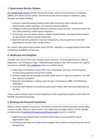 1. Government Service Centers
AI in Dubai public service handles thousands of daily visitors across licensing, immigration,
utilities, and citizen service centres. Demand fluctuates heavily based on deadlines, policy
changes, and public holidays.
1. AI-driven crowd forecasting models predict daily and hourly visitor volumes using
historical data, public calendars, and seasonal demand patterns.
2. Intelligent routing automatically balances workload across counters, reducing counter idle
time while preventing visible queue congestion.
3. Priority logic ensures elderly citizens, people of determination, and appointment holders
are served fairly without manual intervention.
4. Real-time wait-time prediction improves transparency, reducing perceived wait time
dissatisfaction by over 30% in large centers.
As a result, many government entities report 30-45% reductions in average waiting times while
maintaining auditability and fairness.
2. Healthcare and Hospitals
Hospitals face some of the most complex queue scenarios, involving appointments, walk-ins,
diagnostics, and emergency triage. Traditional queue systems often fail to account for urgency
and service variability. AI in healthcare acts as a problem solver:
1. Patient flow orchestration across OPD visits, diagnostics, pharmacy, and emergency
services using predictive service-time models.
2. AI-based triage that dynamically prioritizes cases based on urgency, symptoms, and real-
time capacity constraints.
3. Reduced overcrowding in waiting areas through virtual queues, SMS, and WhatsApp
notifications.
4. Improved staff utilization by predicting peak patient inflow, often reducing bottlenecks by
25–35%.
These systems directly improve patient experience while supporting compliance with DHA and
MOHAP operational standards.
3. Banking and Financial Institutions
Banks in Dubai operate in a premium, trust-driven environment where long waits directly affect
customer loyalty. Walk-ins, appointments, and relationship-managed clients must be handled
simultaneously. AI solutions for banking and finance sector become crucial for-
1. Separating appointment-based customers from walk-ins using predictive queue
segmentation logic.
2. Prioritizing high-value and relationship-managed clients without compromising fairness or
transparency.
6/9
 