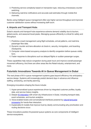 3. Predicting service complexity based on transaction type, reducing unnecessary counter
switching.
4. Delivering real-time notifications and accurate wait estimates through mobile-first
channels.
Banks using intelligent queue management often see higher service throughput and improved
customer satisfaction scores without increasing staff count.
4. Airports and Transport Hubs
Dubai’s airports and transport hubs experience extreme demand volatility due to tourism,
global events, and seasonal travel peaks. Managing queues efficiently is critical for safety and
throughput.
1. Predictive crowd management using flight schedules, arrival patterns, and real-time
passenger flow data.
2. Dynamic counter and lane allocation at check-in, security, immigration, and boarding
checkpoints.
3. Computer vision-based occupancy analysis to identify congestion before queues visibly
form.
4. Faster response to disruptions such as delayed flights or sudden passenger surges.
These capabilities help reduce congestion during peak hours and improve overall passenger
movement efficiency. And there are other areas like the Retail industry, entertainment, and
more.
Futuristic Innovations Towards AI in Queue Management in Dubai
The next phase of AI in queue management systems goes beyond efficiency into anticipatory
service design. Systems will increasingly predict demand days in advance and influence
staffing, scheduling, and facility planning.
Emerging innovations shaping the future include:
1. Hyper-personalized queue experiences driven by integrated customer profiles, loyalty
data, and service history insights.
2. Deeper AI integration with smart city infrastructure in Dubai, including transport data,
event schedules, and tourism analytics.
3. Voice-enabled kiosks and conversational interfaces powered by natural language
processing for hands-free interaction.
4. Explainable AI models that improve trust by clearly communicating why prioritization and
routing decisions occur.
These innovations position AI-powered queue systems as core components of intelligent
service ecosystems.
7/9
 