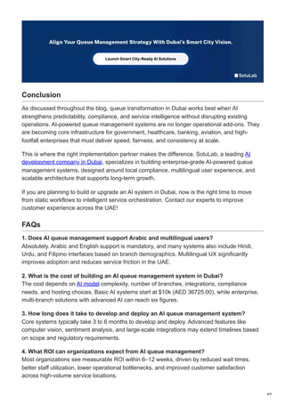 Conclusion
As discussed throughout the blog, queue transformation in Dubai works best when AI
strengthens predictability, compliance, and service intelligence without disrupting existing
operations. AI-powered queue management systems are no longer operational add-ons. They
are becoming core infrastructure for government, healthcare, banking, aviation, and high-
footfall enterprises that must deliver speed, fairness, and consistency at scale.
This is where the right implementation partner makes the difference. SoluLab, a leading AI
development company in Dubai, specializes in building enterprise-grade AI-powered queue
management systems, designed around local compliance, multilingual user experience, and
scalable architecture that supports long-term growth.
If you are planning to build or upgrade an AI system in Dubai, now is the right time to move
from static workflows to intelligent service orchestration. Contact our experts to improve
customer experience across the UAE!
FAQs
1. Does AI queue management support Arabic and multilingual users?
Absolutely. Arabic and English support is mandatory, and many systems also include Hindi,
Urdu, and Filipino interfaces based on branch demographics. Multilingual UX significantly
improves adoption and reduces service friction in the UAE.
2. What is the cost of building an AI queue management system in Dubai?
The cost depends on AI model complexity, number of branches, integrations, compliance
needs, and hosting choices. Basic AI systems start at $10k (AED 36725.00), while enterprise,
multi-branch solutions with advanced AI can reach six figures.
3. How long does it take to develop and deploy an AI queue management system?
Core systems typically take 3 to 6 months to develop and deploy. Advanced features like
computer vision, sentiment analysis, and large-scale integrations may extend timelines based
on scope and regulatory requirements.
4. What ROI can organizations expect from AI queue management?
Most organizations see measurable ROI within 6–12 weeks, driven by reduced wait times,
better staff utilization, lower operational bottlenecks, and improved customer satisfaction
across high-volume service locations.
8/9
 
