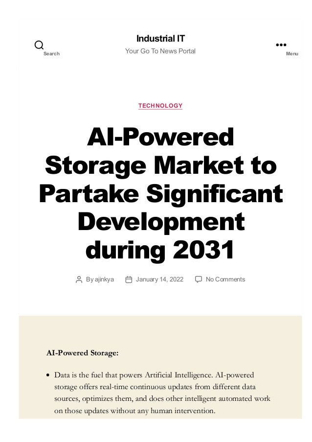 TECHNOLOGY
AI­Powered
Storage Market to
Partake Significant
Development
during 2031
By ajinkya January 14, 2022 No Comments
AI-Powered Storage:
Data is the fuel that powers Artificial Intelligence. AI-powered
storage offers real-time continuous updates from different data
sources, optimizes them, and does other intelligent automated work
on those updates without any human intervention.
Industrial IT
Your Go To News Portal
Search Menu
 