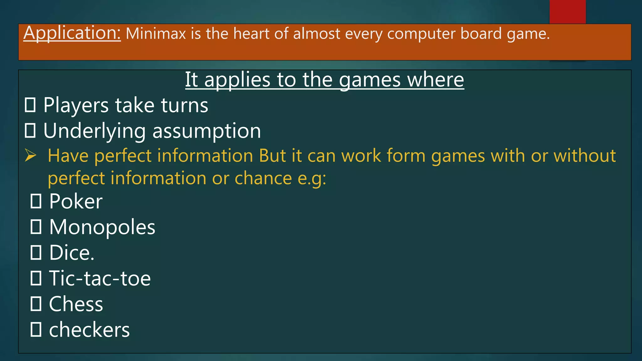 Application: Minimax is the heart of almost every computer board game.
It applies to the games where
Players take turns
Underlying assumption
 Have perfect information But it can work form games with or without
perfect information or chance e.g:
Poker
Monopoles
Dice.
Tic-tac-toe
Chess
checkers
 