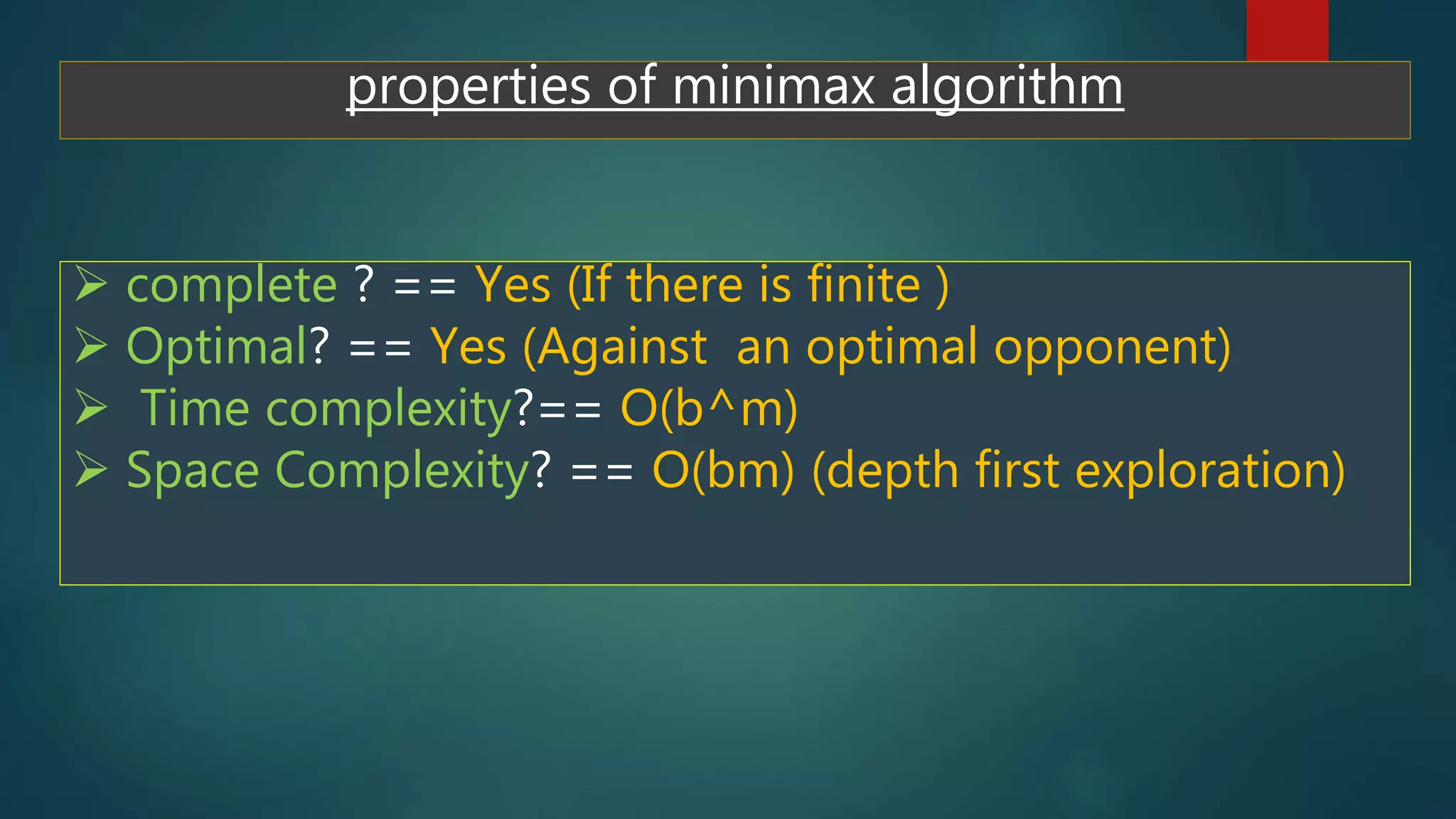 properties of minimax algorithm
 complete ? == Yes (If there is finite )
 Optimal? == Yes (Against an optimal opponent)
 Time complexity?== O(b^m)
 Space Complexity? == O(bm) (depth first exploration)
 