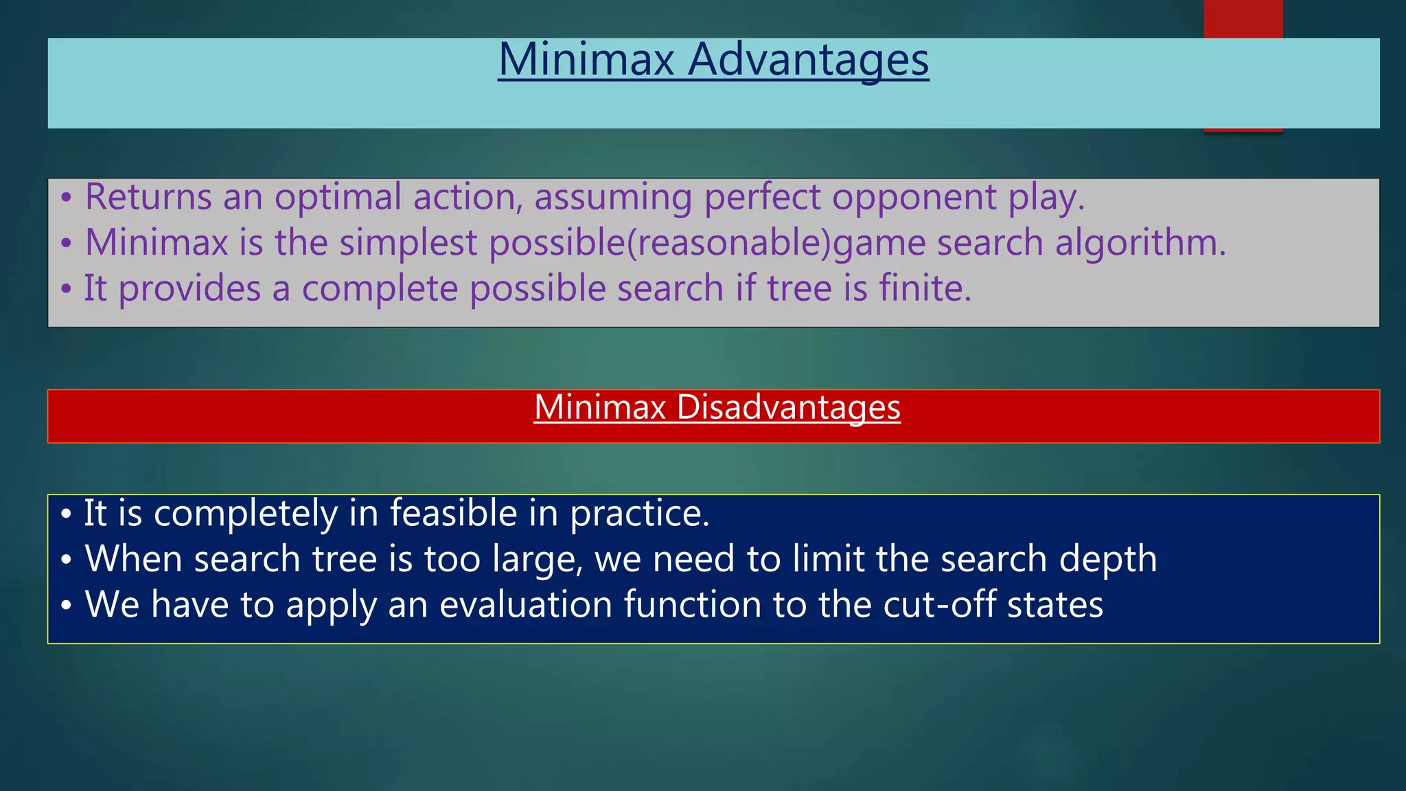 Minimax Advantages
• Returns an optimal action, assuming perfect opponent play.
• Minimax is the simplest possible(reasonable)game search algorithm.
• It provides a complete possible search if tree is finite.
Minimax Disadvantages
• It is completely in feasible in practice.
• When search tree is too large, we need to limit the search depth
• We have to apply an evaluation function to the cut-off states
 