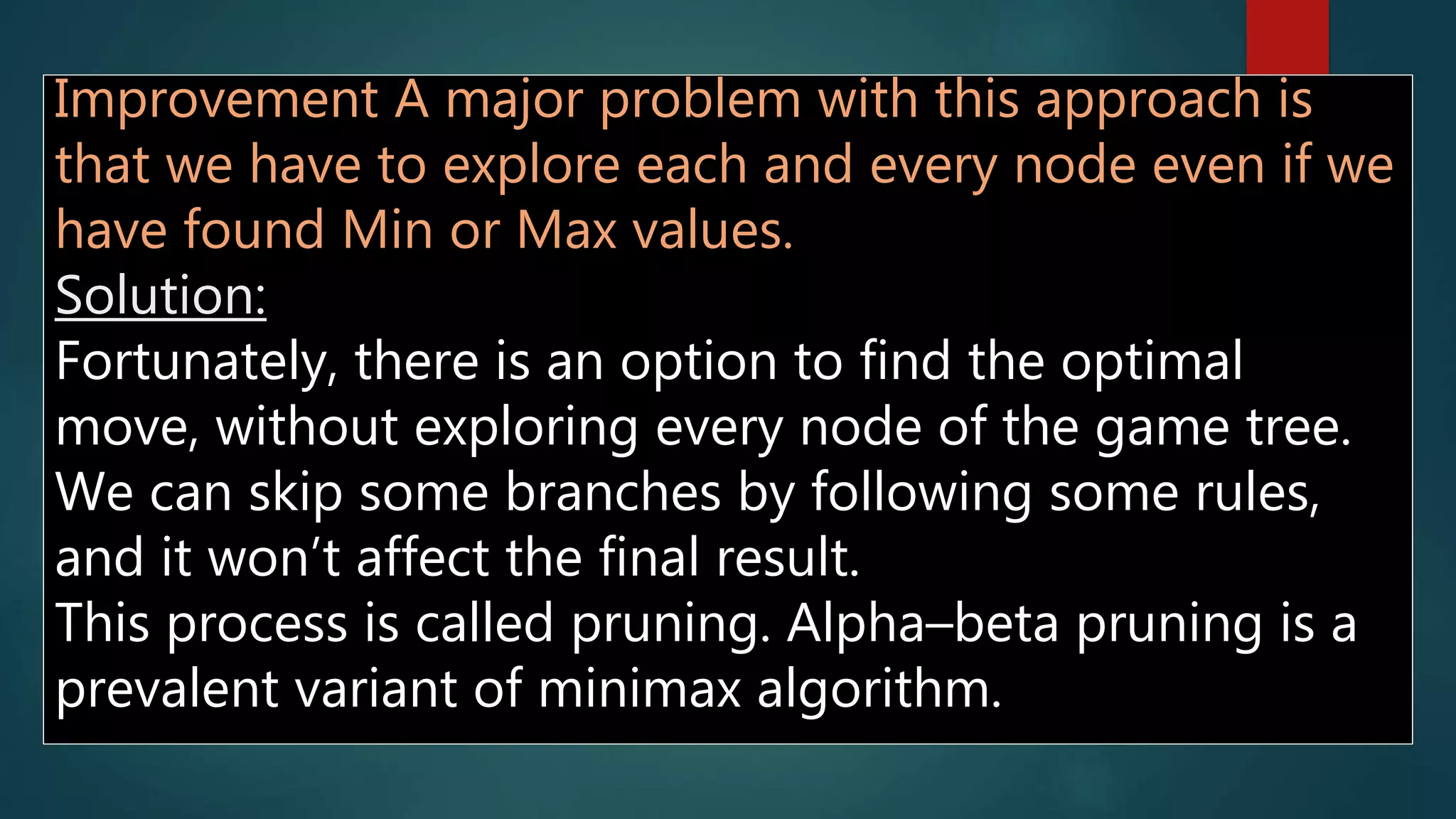 Improvement A major problem with this approach is
that we have to explore each and every node even if we
have found Min or Max values.
Solution:
Fortunately, there is an option to find the optimal
move, without exploring every node of the game tree.
We can skip some branches by following some rules,
and it won’t affect the final result.
This process is called pruning. Alpha–beta pruning is a
prevalent variant of minimax algorithm.
 