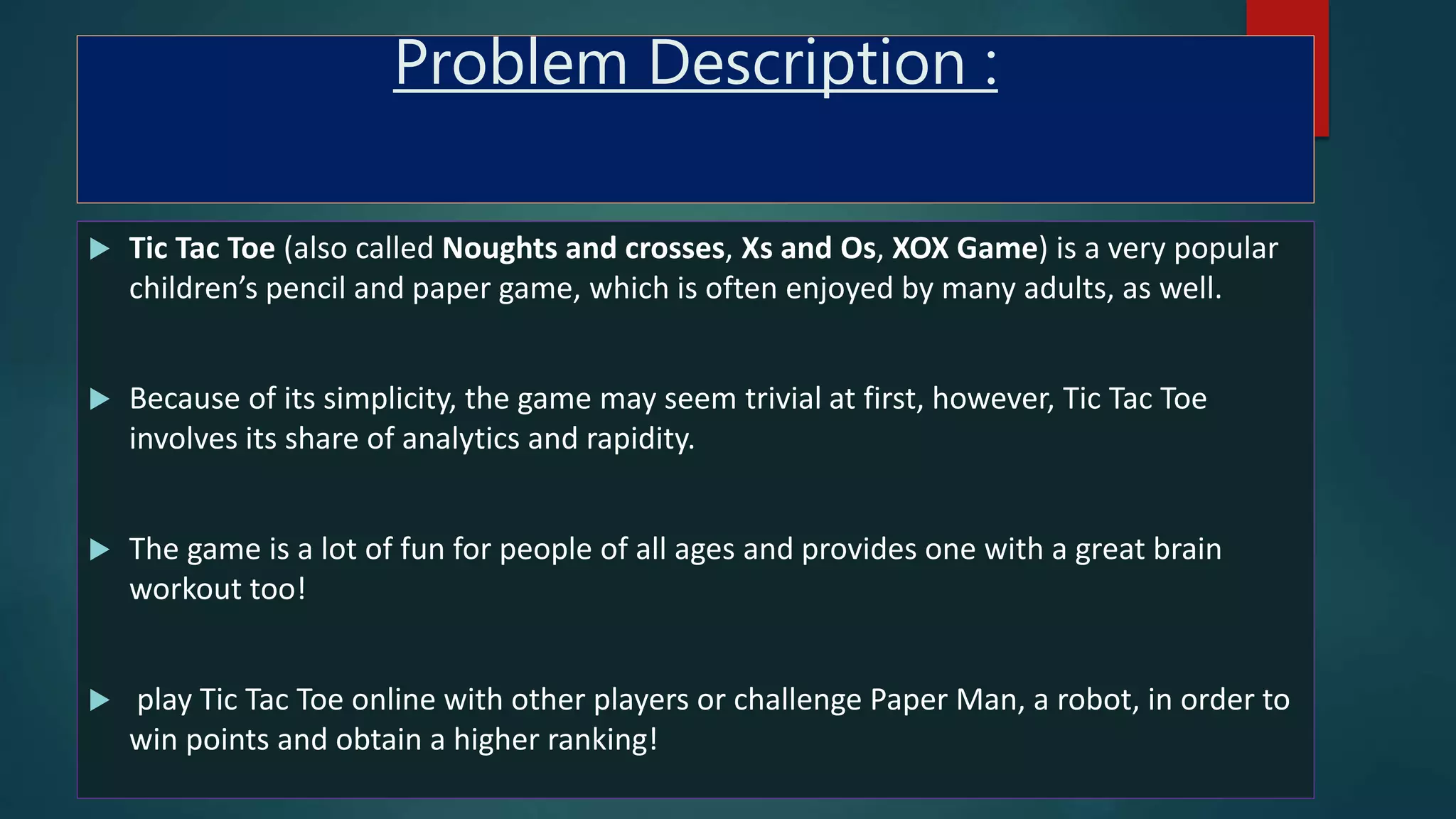 Problem Description :
 Tic Tac Toe (also called Noughts and crosses, Xs and Os, XOX Game) is a very popular
children’s pencil and paper game, which is often enjoyed by many adults, as well.
 Because of its simplicity, the game may seem trivial at first, however, Tic Tac Toe
involves its share of analytics and rapidity.
 The game is a lot of fun for people of all ages and provides one with a great brain
workout too!
 play Tic Tac Toe online with other players or challenge Paper Man, a robot, in order to
win points and obtain a higher ranking!
 