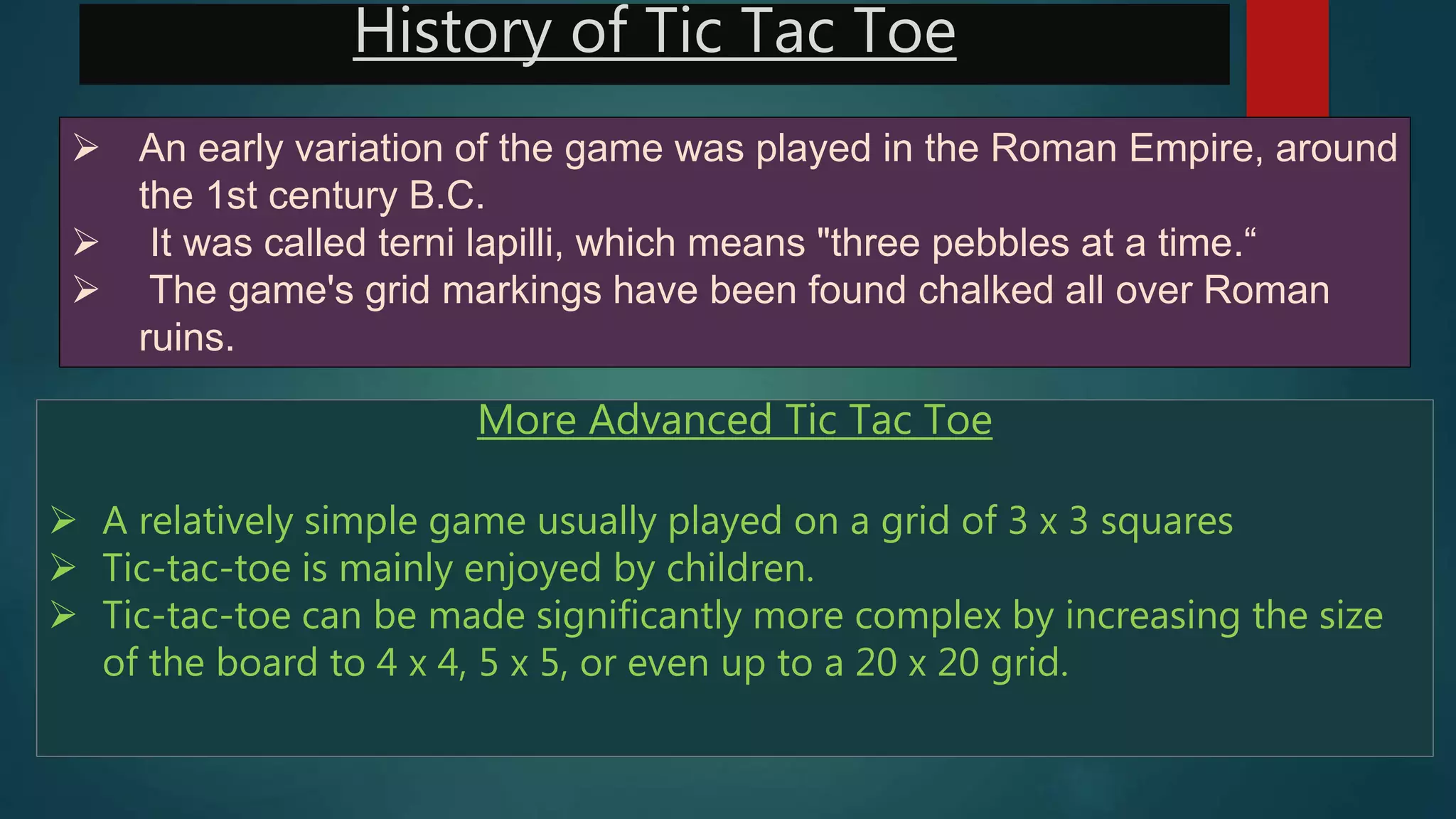 History of Tic Tac Toe
 An early variation of the game was played in the Roman Empire, around
the 1st century B.C.
 It was called terni lapilli, which means "three pebbles at a time.“
 The game's grid markings have been found chalked all over Roman
ruins.
More Advanced Tic Tac Toe
 A relatively simple game usually played on a grid of 3 x 3 squares
 Tic-tac-toe is mainly enjoyed by children.
 Tic-tac-toe can be made significantly more complex by increasing the size
of the board to 4 x 4, 5 x 5, or even up to a 20 x 20 grid.
 