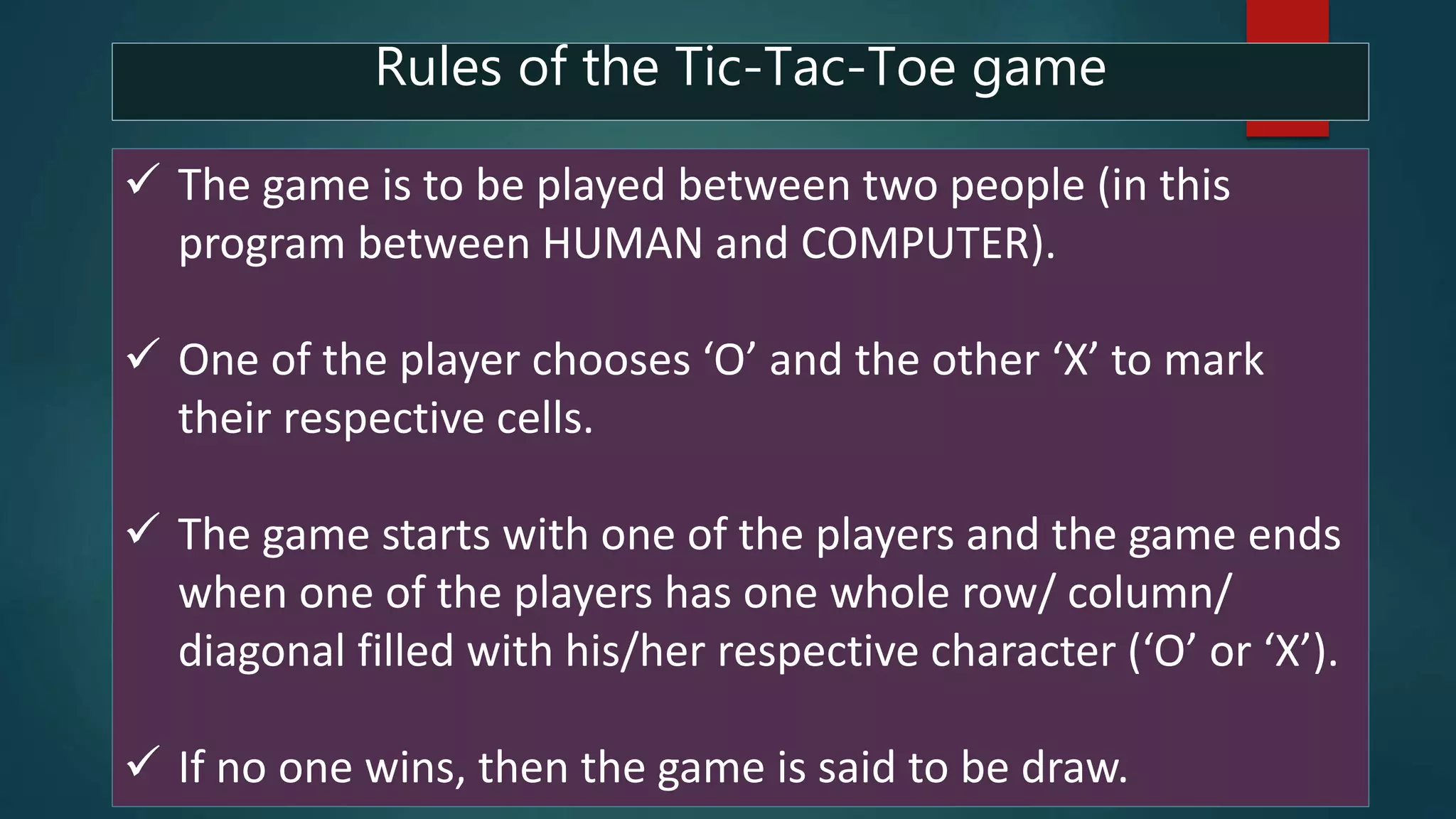  The game is to be played between two people (in this
program between HUMAN and COMPUTER).
 One of the player chooses ‘O’ and the other ‘X’ to mark
their respective cells.
 The game starts with one of the players and the game ends
when one of the players has one whole row/ column/
diagonal filled with his/her respective character (‘O’ or ‘X’).
 If no one wins, then the game is said to be draw.
Rules of the Tic-Tac-Toe game
 