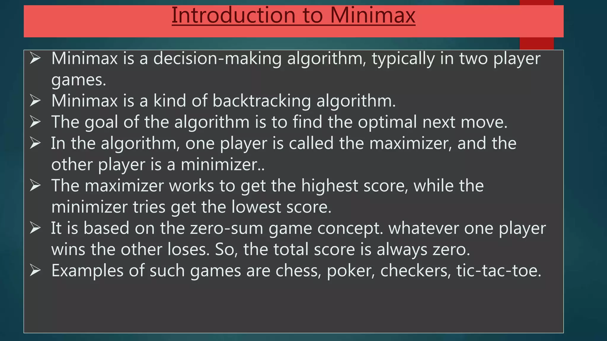  Minimax is a decision-making algorithm, typically in two player
games.
 Minimax is a kind of backtracking algorithm.
 The goal of the algorithm is to find the optimal next move.
 In the algorithm, one player is called the maximizer, and the
other player is a minimizer..
 The maximizer works to get the highest score, while the
minimizer tries get the lowest score.
 It is based on the zero-sum game concept. whatever one player
wins the other loses. So, the total score is always zero.
 Examples of such games are chess, poker, checkers, tic-tac-toe.
Introduction to Minimax
 