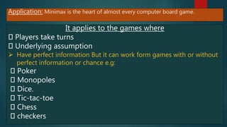Application: Minimax is the heart of almost every computer board game.
It applies to the games where
Players take turns
Underlying assumption
 Have perfect information But it can work form games with or without
perfect information or chance e.g:
Poker
Monopoles
Dice.
Tic-tac-toe
Chess
checkers
 