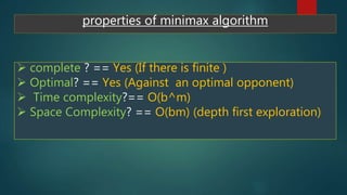 properties of minimax algorithm
 complete ? == Yes (If there is finite )
 Optimal? == Yes (Against an optimal opponent)
 Time complexity?== O(b^m)
 Space Complexity? == O(bm) (depth first exploration)
 