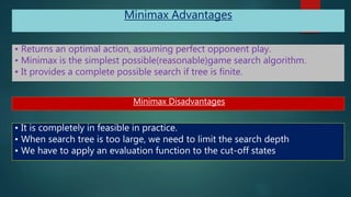 Minimax Advantages
• Returns an optimal action, assuming perfect opponent play.
• Minimax is the simplest possible(reasonable)game search algorithm.
• It provides a complete possible search if tree is finite.
Minimax Disadvantages
• It is completely in feasible in practice.
• When search tree is too large, we need to limit the search depth
• We have to apply an evaluation function to the cut-off states
 