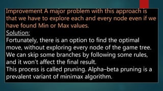 Improvement A major problem with this approach is
that we have to explore each and every node even if we
have found Min or Max values.
Solution:
Fortunately, there is an option to find the optimal
move, without exploring every node of the game tree.
We can skip some branches by following some rules,
and it won’t affect the final result.
This process is called pruning. Alpha–beta pruning is a
prevalent variant of minimax algorithm.
 