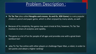 Problem Description :
 Tic Tac Toe (also called Noughts and crosses, Xs and Os, XOX Game) is a very popular
children’s pencil and paper game, which is often enjoyed by many adults, as well.
 Because of its simplicity, the game may seem trivial at first, however, Tic Tac Toe
involves its share of analytics and rapidity.
 The game is a lot of fun for people of all ages and provides one with a great brain
workout too!
 play Tic Tac Toe online with other players or challenge Paper Man, a robot, in order to
win points and obtain a higher ranking!
 
