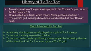 History of Tic Tac Toe
 An early variation of the game was played in the Roman Empire, around
the 1st century B.C.
 It was called terni lapilli, which means "three pebbles at a time.“
 The game's grid markings have been found chalked all over Roman
ruins.
More Advanced Tic Tac Toe
 A relatively simple game usually played on a grid of 3 x 3 squares
 Tic-tac-toe is mainly enjoyed by children.
 Tic-tac-toe can be made significantly more complex by increasing the size
of the board to 4 x 4, 5 x 5, or even up to a 20 x 20 grid.
 