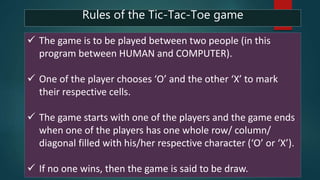  The game is to be played between two people (in this
program between HUMAN and COMPUTER).
 One of the player chooses ‘O’ and the other ‘X’ to mark
their respective cells.
 The game starts with one of the players and the game ends
when one of the players has one whole row/ column/
diagonal filled with his/her respective character (‘O’ or ‘X’).
 If no one wins, then the game is said to be draw.
Rules of the Tic-Tac-Toe game
 