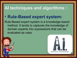 • Rule-Based expert system:
Rule-Based expert system is a knowledge-based
method. It tends to captures the knowledge of
domain experts into expressions that can be
evaluated as rules.
AI techniques and algorithms :
11
 