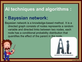 • Bayesian network:
Bayesian network is a knowledge-based method. It is a
directed graph consists of nodes represents a random
variable and directed links between two nodes, each
node has a conditional probability distribution that
quantifies the effect of the parent in the node.
AI techniques and algorithms :
12
 