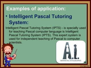 • Intelligent Pascal Tutoring
System:
Intelligent Pascal Tutoring System (IPTS) - is specially used
for teaching Pascal computer language is Intelligent
Pascal Tutoring System (IPTS). This expert system is
used for independent teaching of Pascal to computer
scientists.
Examples of application:
16
 