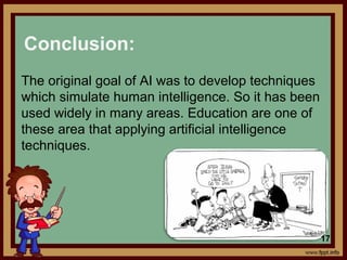 The original goal of AI was to develop techniques
which simulate human intelligence. So it has been
used widely in many areas. Education are one of
these area that applying artificial intelligence
techniques.
Conclusion:
17
 