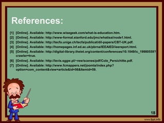 References:
[1] [Online]. Available: http://www.wisegeek.com/what-is-education.htm.
[2] [Online]. Available: http://www-formal.stanford.edu/jmc/whatisai/node1.html.
[3] [Online]. Available: http://tecfa.unige.ch/tecfa/publicat/dil-papers/CBT-UK.pdf.
[4] [Online]. Available: http://homepages.inf.ed.ac.uk/pbrna/IEEAIED/ieereport.html.
[5] [Online]. Available: http://digital-library.theiet.org/content/conferences/10.1049/ic_19980559?
crawler=true.
[6] [Online]. Available: http://levis.sggw.pl/~rew/scenes/pdf/Cole_Persichitte.pdf.
[7] [Online]. Available: http://www.fcmappers.net/joomla/index.php?
option=com_content&view=article&id=56&Itemid=59.
18
 