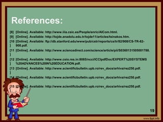 References:
[8] [Online]. Available: http://www.iiia.csic.es/People/enric/AICom.html.
[9] [Online]. Available: http://tojde.anadolu.edu.tr/tojde11/articles/tsinakos.htm.
[10
]
[Online]. Available: ftp://db.stanford.edu/www/pub/cstr/reports/cs/tr/82/908/CS-TR-82-
908.pdf.
[11
]
[Online]. Available: http://www.sciencedirect.com/science/article/pii/S0360131505001788.
[12
]
[Online]. Available: http://www.csio.res.in:8085/ncci/ICCIpdfDoc/EXPERT%20SYSTEMS
%20ADVANCES%20IN%20EDUCATION.pdf.
[13
]
[Online]. Available: http://www.scientificbulletin.upb.ro/rev_docs/arhiva/rez250.pdf.
[14
]
[Online]. Available: http://www.scientificbulletin.upb.ro/rev_docs/arhiva/rez250.pdf.
[15
]
[Online]. Available: http://www.scientificbulletin.upb.ro/rev_docs/arhiva/rez250.pdf.
19
 