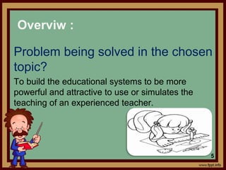 Problem being solved in the chosen
topic?
To build the educational systems to be more
powerful and attractive to use or simulates the
teaching of an experienced teacher.
Overviw :
5
 