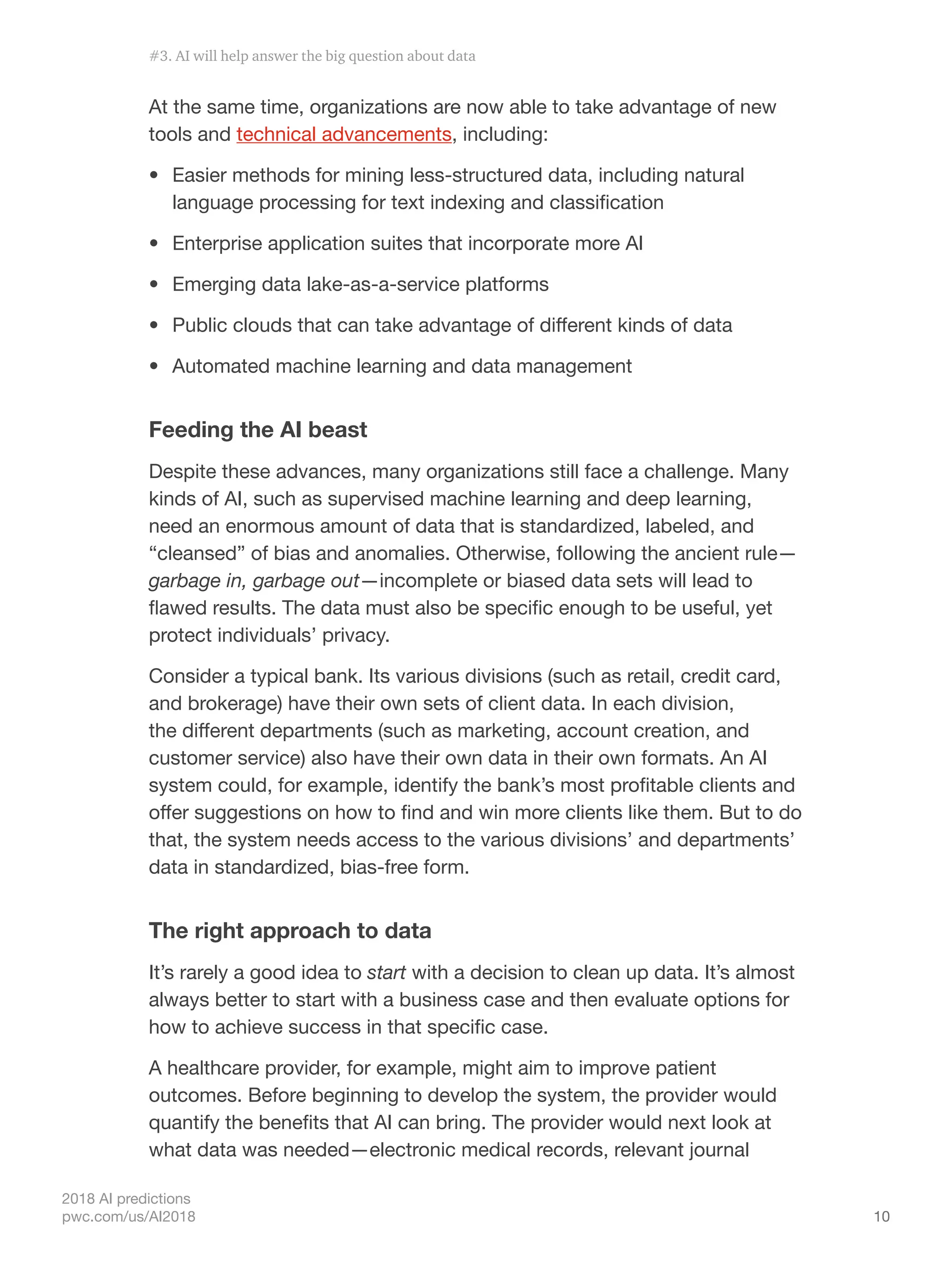 10
2018 AI predictions
pwc.com/us/AI2018
At the same time, organizations are now able to take advantage of new
tools and technical advancements, including:
•	 Easier methods for mining less-structured data, including natural
language processing for text indexing and classification
•	 Enterprise application suites that incorporate more AI
•	 Emerging data lake-as-a-service platforms
•	 Public clouds that can take advantage of different kinds of data
•	 Automated machine learning and data management
Feeding the AI beast
Despite these advances, many organizations still face a challenge. Many
kinds of AI, such as supervised machine learning and deep learning,
need an enormous amount of data that is standardized, labeled, and
“cleansed” of bias and anomalies. Otherwise, following the ancient rule—
garbage in, garbage out—incomplete or biased data sets will lead to
flawed results. The data must also be specific enough to be useful, yet
protect individuals’ privacy.
Consider a typical bank. Its various divisions (such as retail, credit card,
and brokerage) have their own sets of client data. In each division,
the different departments (such as marketing, account creation, and
customer service) also have their own data in their own formats. An AI
system could, for example, identify the bank’s most profitable clients and
offer suggestions on how to find and win more clients like them. But to do
that, the system needs access to the various divisions’ and departments’
data in standardized, bias-free form.
The right approach to data
It’s rarely a good idea to start with a decision to clean up data. It’s almost
always better to start with a business case and then evaluate options for
how to achieve success in that specific case.
A healthcare provider, for example, might aim to improve patient
outcomes. Before beginning to develop the system, the provider would
quantify the benefits that AI can bring. The provider would next look at
what data was needed—electronic medical records, relevant journal
#3. AI will help answer the big question about data
 