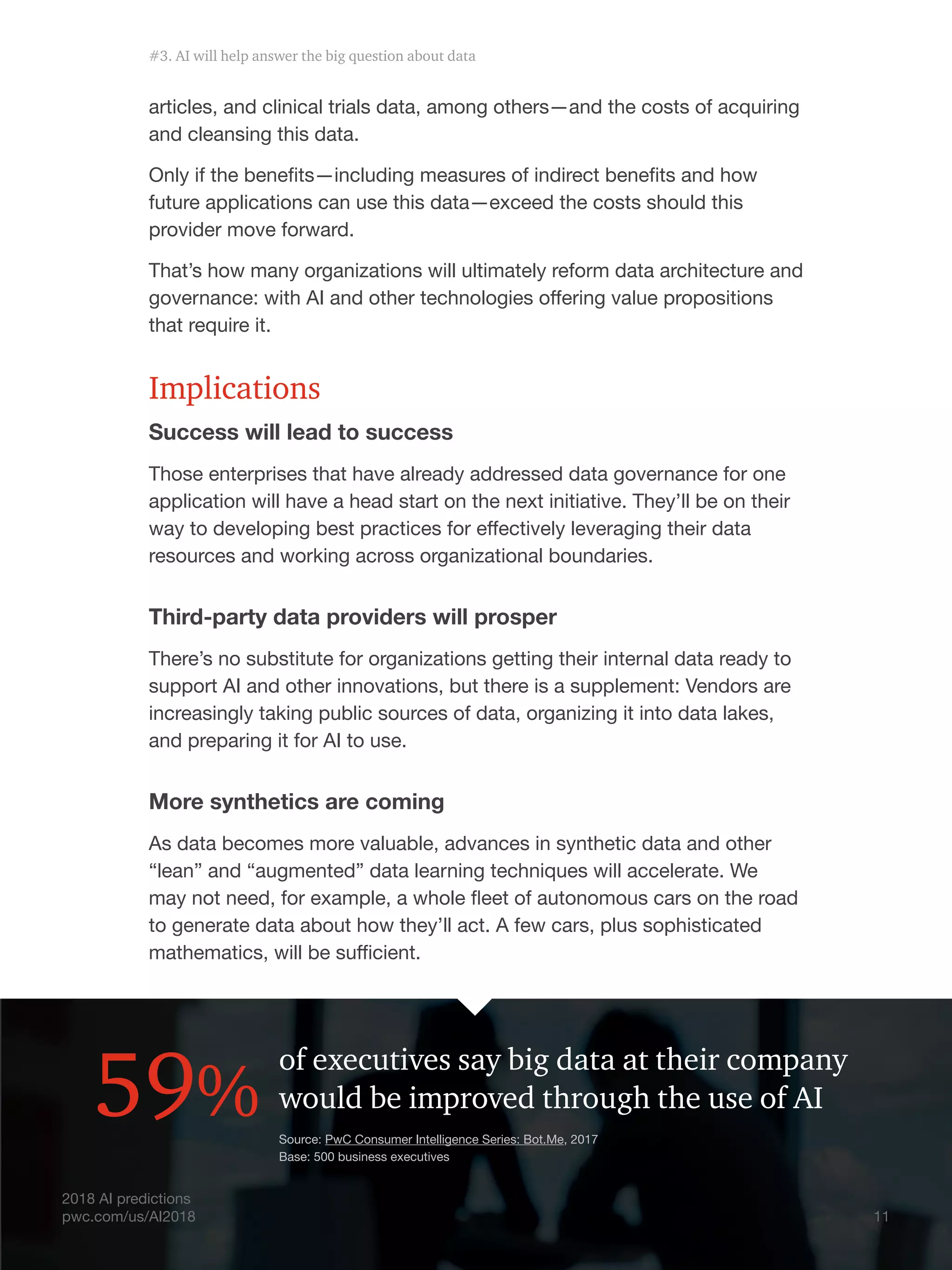 11
2018 AI predictions
pwc.com/us/AI2018
articles, and clinical trials data, among others—and the costs of acquiring
and cleansing this data.
Only if the benefits—including measures of indirect benefits and how
future applications can use this data—exceed the costs should this
provider move forward.
That’s how many organizations will ultimately reform data architecture and
governance: with AI and other technologies offering value propositions
that require it.
Implications
Success will lead to success
Those enterprises that have already addressed data governance for one
application will have a head start on the next initiative. They’ll be on their
way to developing best practices for effectively leveraging their data
resources and working across organizational boundaries.
Third-party data providers will prosper
There’s no substitute for organizations getting their internal data ready to
support AI and other innovations, but there is a supplement: Vendors are
increasingly taking public sources of data, organizing it into data lakes,
and preparing it for AI to use.
More synthetics are coming
As data becomes more valuable, advances in synthetic data and other
“lean” and “augmented” data learning techniques will accelerate. We
may not need, for example, a whole fleet of autonomous cars on the road
to generate data about how they’ll act. A few cars, plus sophisticated
mathematics, will be sufficient.
of executives say big data at their company
would be improved through the use of AI59%
2018 AI predictions
pwc.com/us/AI2018
Source: PwC Consumer Intelligence Series: Bot.Me, 2017
Base: 500 business executives
11
#3. AI will help answer the big question about data
 
