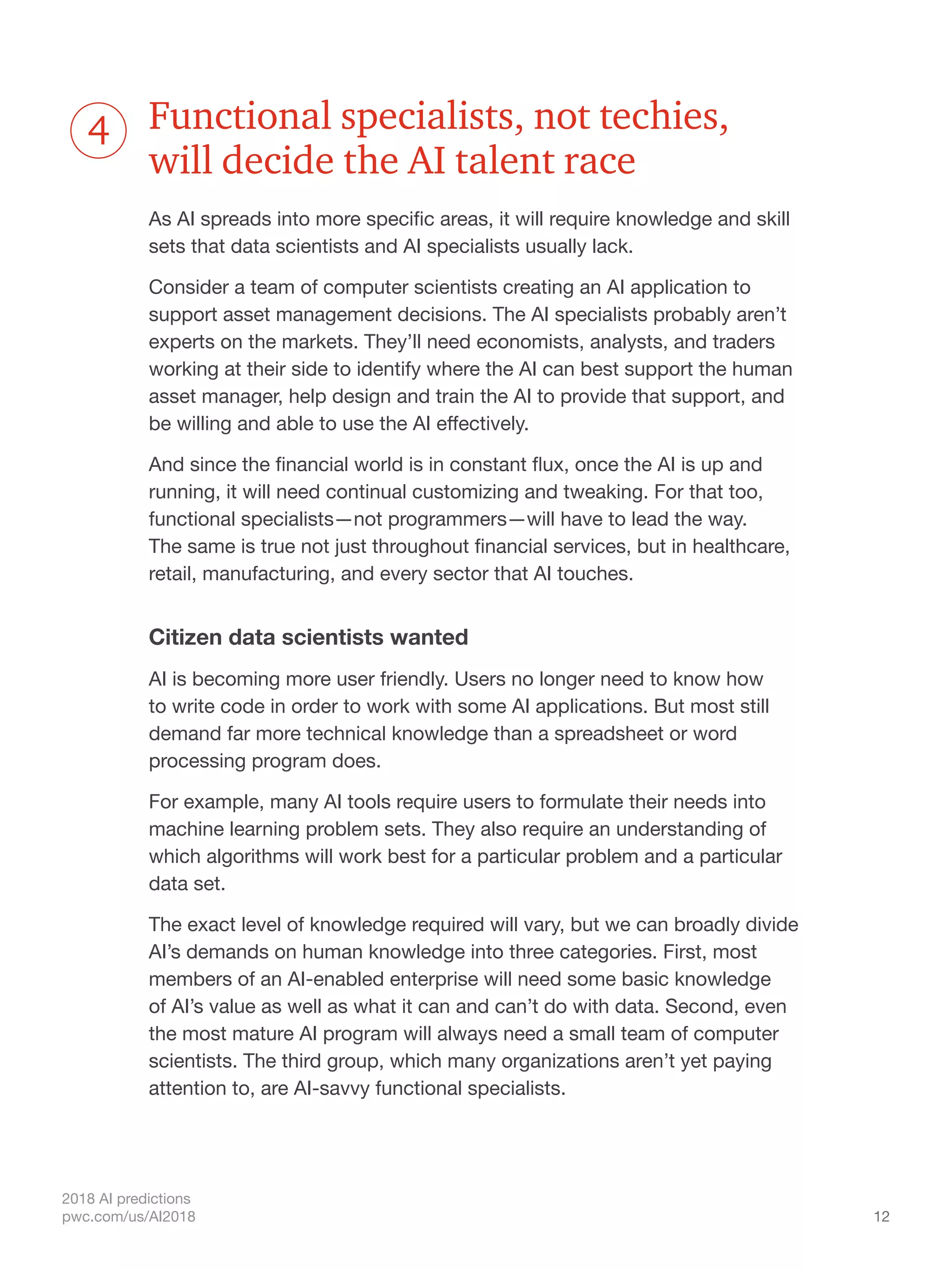 12
2018 AI predictions
pwc.com/us/AI2018
Functional specialists, not techies,
will decide the AI talent race
As AI spreads into more specific areas, it will require knowledge and skill
sets that data scientists and AI specialists usually lack.
Consider a team of computer scientists creating an AI application to
support asset management decisions. The AI specialists probably aren’t
experts on the markets. They’ll need economists, analysts, and traders
working at their side to identify where the AI can best support the human
asset manager, help design and train the AI to provide that support, and
be willing and able to use the AI effectively.
And since the financial world is in constant flux, once the AI is up and
running, it will need continual customizing and tweaking. For that too,
functional specialists—not programmers—will have to lead the way.
The same is true not just throughout financial services, but in healthcare,
retail, manufacturing, and every sector that AI touches.
Citizen data scientists wanted
AI is becoming more user friendly. Users no longer need to know how
to write code in order to work with some AI applications. But most still
demand far more technical knowledge than a spreadsheet or word
processing program does.
For example, many AI tools require users to formulate their needs into
machine learning problem sets. They also require an understanding of
which algorithms will work best for a particular problem and a particular
data set.
The exact level of knowledge required will vary, but we can broadly divide
AI’s demands on human knowledge into three categories. First, most
members of an AI-enabled enterprise will need some basic knowledge
of AI’s value as well as what it can and can’t do with data. Second, even
the most mature AI program will always need a small team of computer
scientists. The third group, which many organizations aren’t yet paying
attention to, are AI-savvy functional specialists.
4
 