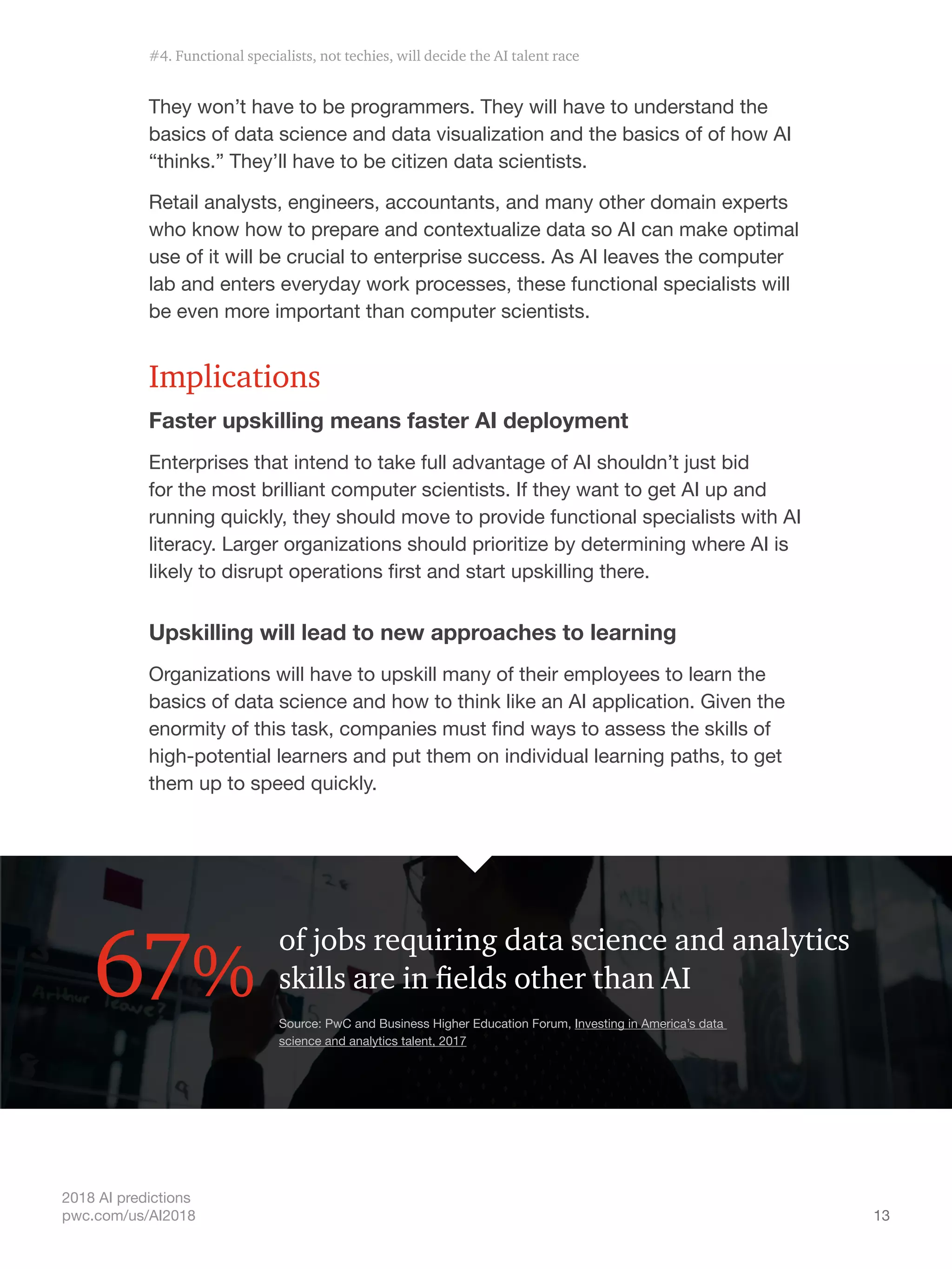 13
2018 AI predictions
pwc.com/us/AI2018
They won’t have to be programmers. They will have to understand the
basics of data science and data visualization and the basics of of how AI
“thinks.” They’ll have to be citizen data scientists.
Retail analysts, engineers, accountants, and many other domain experts
who know how to prepare and contextualize data so AI can make optimal
use of it will be crucial to enterprise success. As AI leaves the computer
lab and enters everyday work processes, these functional specialists will
be even more important than computer scientists.
Implications
Faster upskilling means faster AI deployment
Enterprises that intend to take full advantage of AI shouldn’t just bid
for the most brilliant computer scientists. If they want to get AI up and
running quickly, they should move to provide functional specialists with AI
literacy. Larger organizations should prioritize by determining where AI is
likely to disrupt operations first and start upskilling there.
Upskilling will lead to new approaches to learning
Organizations will have to upskill many of their employees to learn the
basics of data science and how to think like an AI application. Given the
enormity of this task, companies must find ways to assess the skills of
high-potential learners and put them on individual learning paths, to get
them up to speed quickly.
of jobs requiring data science and analytics
skills are in fields other than AI67% Source: PwC and Business Higher Education Forum, Investing in America’s data
science and analytics talent, 2017
#4. Functional specialists, not techies, will decide the AI talent race
 