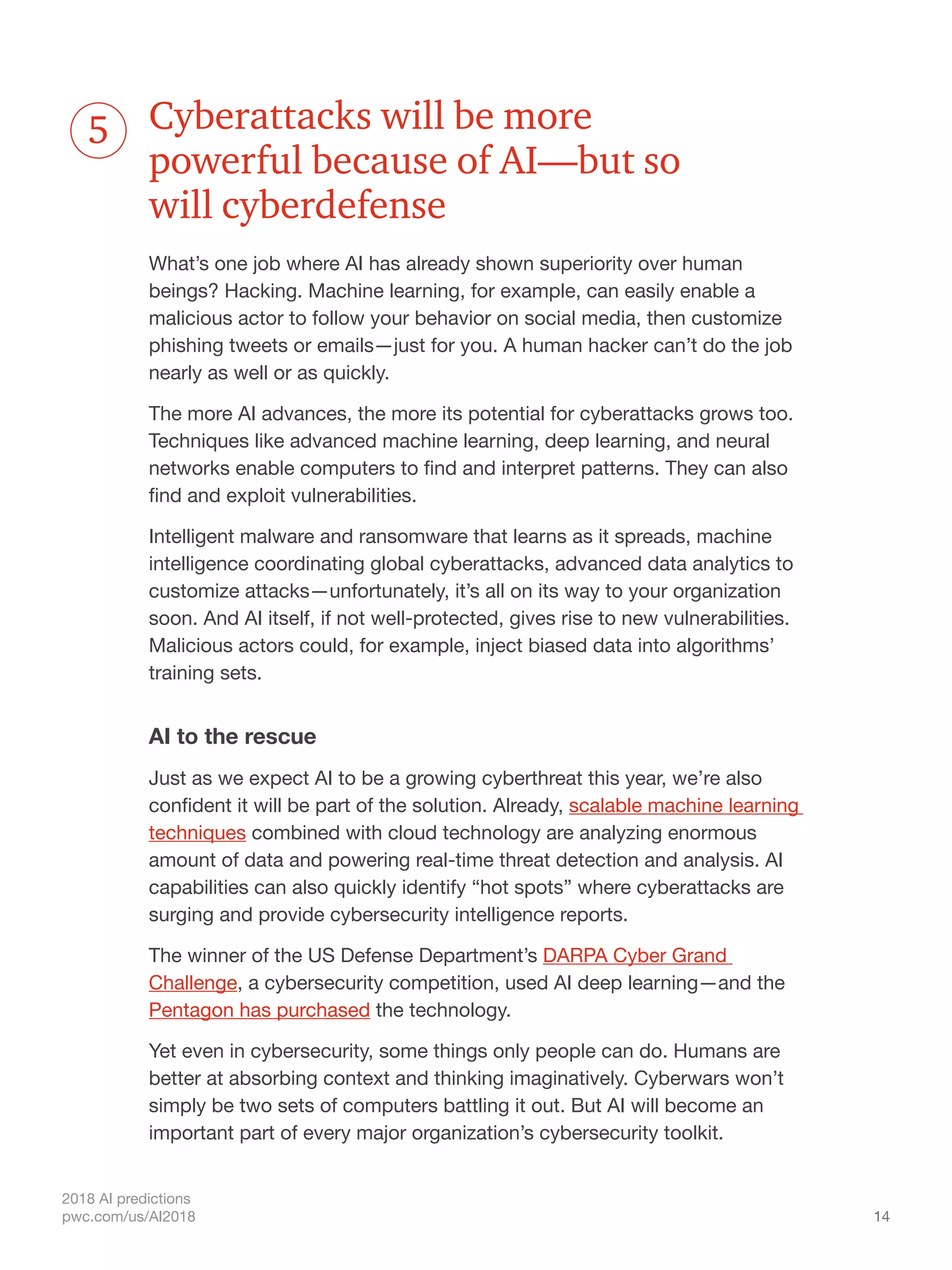 14
2018 AI predictions
pwc.com/us/AI2018
Cyberattacks will be more
powerful because of AI—but so
will cyberdefense
What’s one job where AI has already shown superiority over human
beings? Hacking. Machine learning, for example, can easily enable a
malicious actor to follow your behavior on social media, then customize
phishing tweets or emails—just for you. A human hacker can’t do the job
nearly as well or as quickly.
The more AI advances, the more its potential for cyberattacks grows too.
Techniques like advanced machine learning, deep learning, and neural
networks enable computers to find and interpret patterns. They can also
find and exploit vulnerabilities.
Intelligent malware and ransomware that learns as it spreads, machine
intelligence coordinating global cyberattacks, advanced data analytics to
customize attacks—unfortunately, it’s all on its way to your organization
soon. And AI itself, if not well-protected, gives rise to new vulnerabilities.
Malicious actors could, for example, inject biased data into algorithms’
training sets.
AI to the rescue
Just as we expect AI to be a growing cyberthreat this year, we’re also
confident it will be part of the solution. Already, scalable machine learning
techniques combined with cloud technology are analyzing enormous
amount of data and powering real-time threat detection and analysis. AI
capabilities can also quickly identify “hot spots” where cyberattacks are
surging and provide cybersecurity intelligence reports.
The winner of the US Defense Department’s DARPA Cyber Grand
Challenge, a cybersecurity competition, used AI deep learning—and the
Pentagon has purchased the technology.
Yet even in cybersecurity, some things only people can do. Humans are
better at absorbing context and thinking imaginatively. Cyberwars won’t
simply be two sets of computers battling it out. But AI will become an
important part of every major organization’s cybersecurity toolkit.
5
 