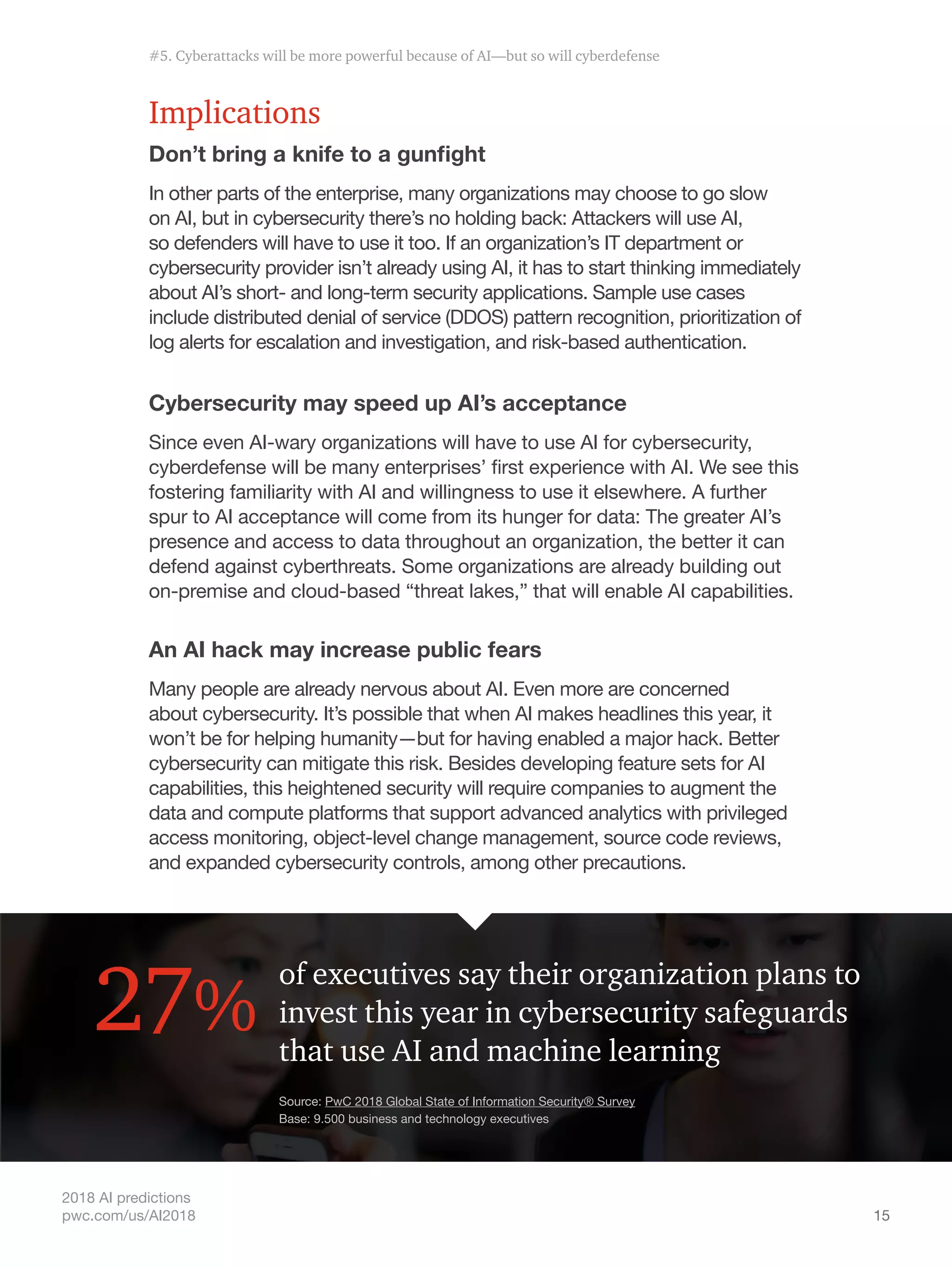 15
2018 AI predictions
pwc.com/us/AI2018
Implications
Don’t bring a knife to a gunfight
In other parts of the enterprise, many organizations may choose to go slow
on AI, but in cybersecurity there’s no holding back: Attackers will use AI,
so defenders will have to use it too. If an organization’s IT department or
cybersecurity provider isn’t already using AI, it has to start thinking immediately
about AI’s short- and long-term security applications. Sample use cases
include distributed denial of service (DDOS) pattern recognition, prioritization of
log alerts for escalation and investigation, and risk-based authentication.
Cybersecurity may speed up AI’s acceptance
Since even AI-wary organizations will have to use AI for cybersecurity,
cyberdefense will be many enterprises’ first experience with AI. We see this
fostering familiarity with AI and willingness to use it elsewhere. A further
spur to AI acceptance will come from its hunger for data: The greater AI’s
presence and access to data throughout an organization, the better it can
defend against cyberthreats. Some organizations are already building out
on-premise and cloud-based “threat lakes,” that will enable AI capabilities.
An AI hack may increase public fears
Many people are already nervous about AI. Even more are concerned
about cybersecurity. It’s possible that when AI makes headlines this year, it
won’t be for helping humanity—but for having enabled a major hack. Better
cybersecurity can mitigate this risk. Besides developing feature sets for AI
capabilities, this heightened security will require companies to augment the
data and compute platforms that support advanced analytics with privileged
access monitoring, object-level change management, source code reviews,
and expanded cybersecurity controls, among other precautions.
of executives say their organization plans to
invest this year in cybersecurity safeguards
that use AI and machine learning
27%
Source: PwC 2018 Global State of Information Security® Survey
Base: 9.500 business and technology executives
#5. Cyberattacks will be more powerful because of AI—but so will cyberdefense
 