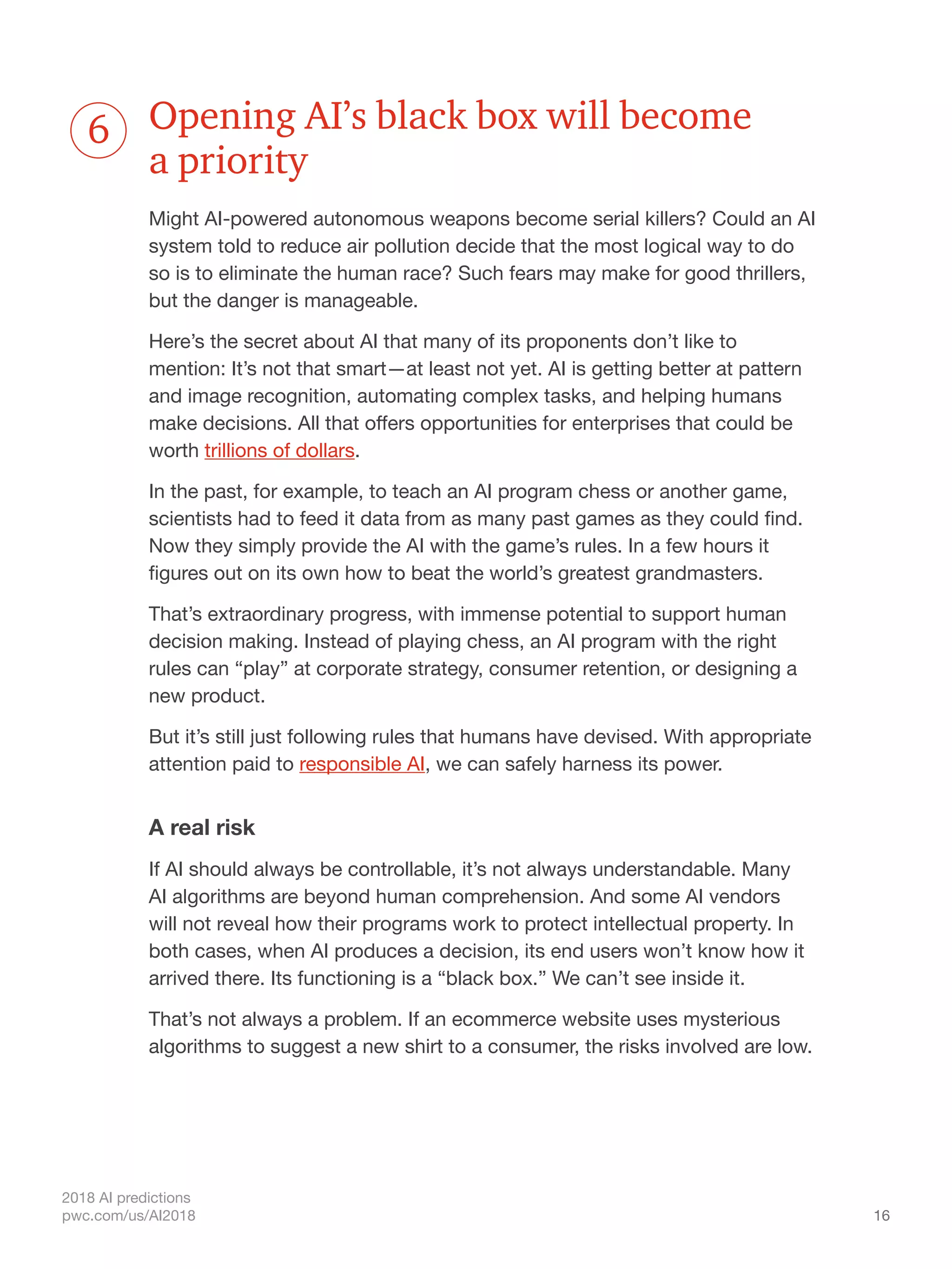 16
2018 AI predictions
pwc.com/us/AI2018
Opening AI’s black box will become
a priority
Might AI-powered autonomous weapons become serial killers? Could an AI
system told to reduce air pollution decide that the most logical way to do
so is to eliminate the human race? Such fears may make for good thrillers,
but the danger is manageable.
Here’s the secret about AI that many of its proponents don’t like to
mention: It’s not that smart—at least not yet. AI is getting better at pattern
and image recognition, automating complex tasks, and helping humans
make decisions. All that offers opportunities for enterprises that could be
worth trillions of dollars.
In the past, for example, to teach an AI program chess or another game,
scientists had to feed it data from as many past games as they could find.
Now they simply provide the AI with the game’s rules. In a few hours it
figures out on its own how to beat the world’s greatest grandmasters.
That’s extraordinary progress, with immense potential to support human
decision making. Instead of playing chess, an AI program with the right
rules can “play” at corporate strategy, consumer retention, or designing a
new product.
But it’s still just following rules that humans have devised. With appropriate
attention paid to responsible AI, we can safely harness its power.
A real risk
If AI should always be controllable, it’s not always understandable. Many
AI algorithms are beyond human comprehension. And some AI vendors
will not reveal how their programs work to protect intellectual property. In
both cases, when AI produces a decision, its end users won’t know how it
arrived there. Its functioning is a “black box.” We can’t see inside it.
That’s not always a problem. If an ecommerce website uses mysterious
algorithms to suggest a new shirt to a consumer, the risks involved are low.
6
 