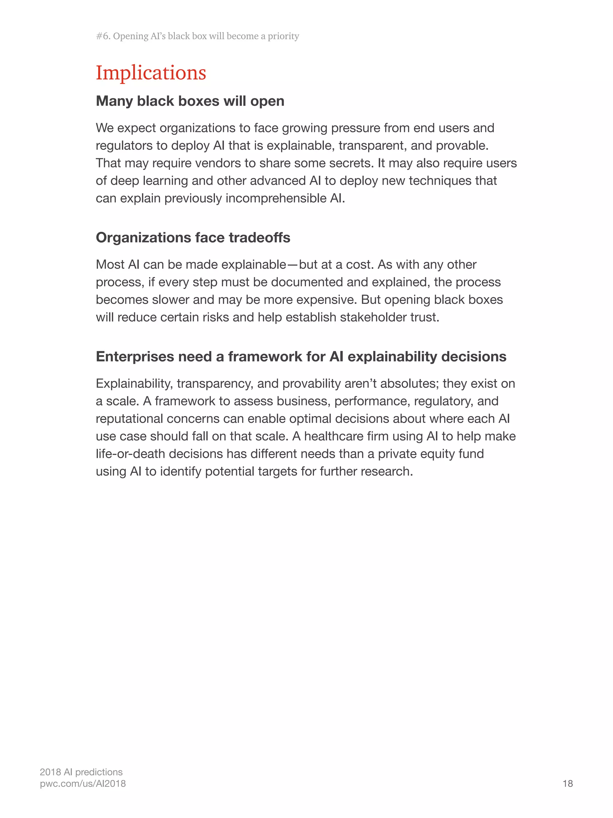 18
2018 AI predictions
pwc.com/us/AI2018
Implications
Many black boxes will open
We expect organizations to face growing pressure from end users and
regulators to deploy AI that is explainable, transparent, and provable.
That may require vendors to share some secrets. It may also require users
of deep learning and other advanced AI to deploy new techniques that
can explain previously incomprehensible AI.
Organizations face tradeoffs
Most AI can be made explainable—but at a cost. As with any other
process, if every step must be documented and explained, the process
becomes slower and may be more expensive. But opening black boxes
will reduce certain risks and help establish stakeholder trust.
Enterprises need a framework for AI explainability decisions
Explainability, transparency, and provability aren’t absolutes; they exist on
a scale. A framework to assess business, performance, regulatory, and
reputational concerns can enable optimal decisions about where each AI
use case should fall on that scale. A healthcare firm using AI to help make
life-or-death decisions has different needs than a private equity fund
using AI to identify potential targets for further research.
#6. Opening AI’s black box will become a priority
 