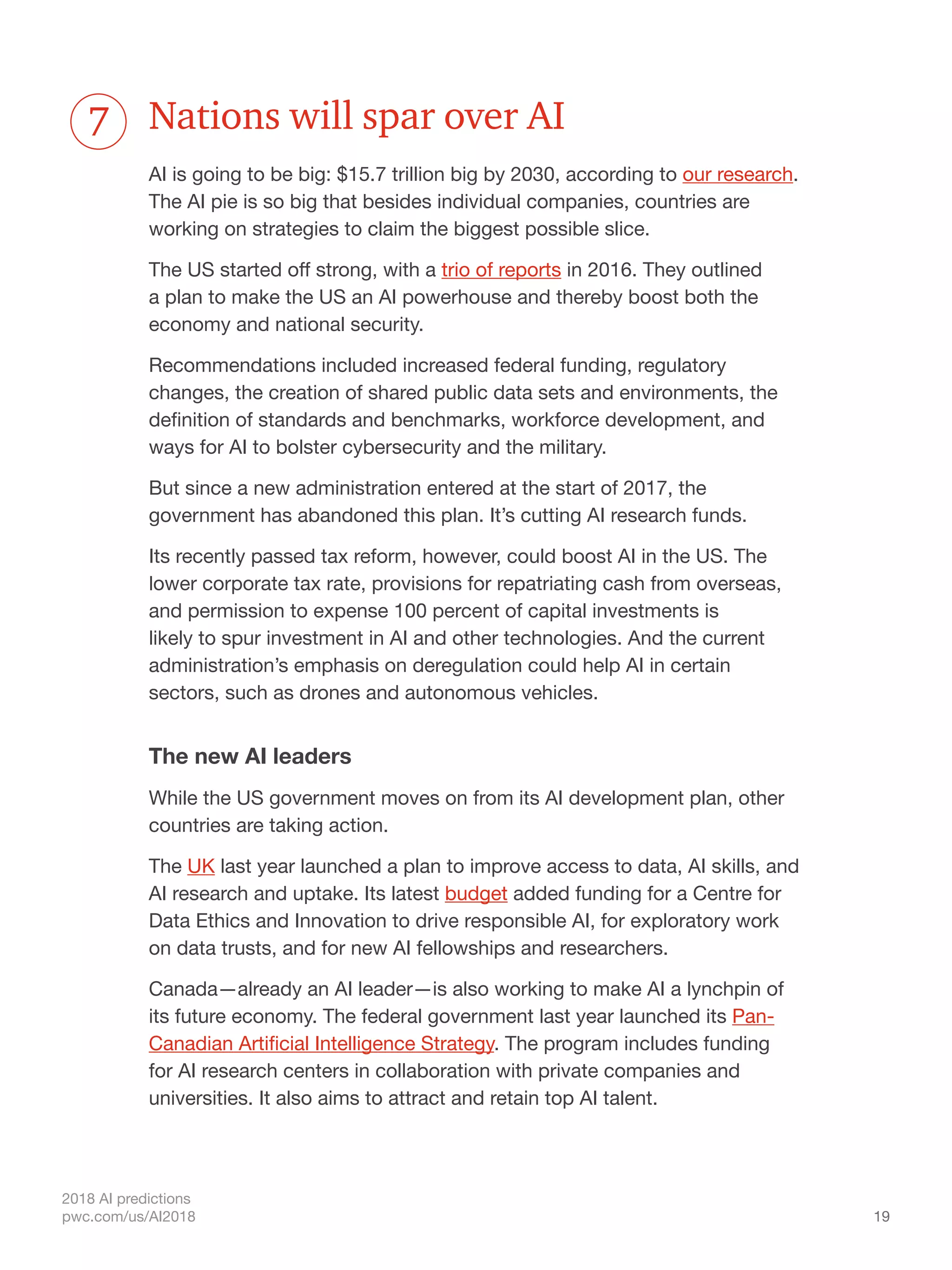 19
2018 AI predictions
pwc.com/us/AI2018
Nations will spar over AI
AI is going to be big: $15.7 trillion big by 2030, according to our research.
The AI pie is so big that besides individual companies, countries are
working on strategies to claim the biggest possible slice.
The US started off strong, with a trio of reports in 2016. They outlined
a plan to make the US an AI powerhouse and thereby boost both the
economy and national security.
Recommendations included increased federal funding, regulatory
changes, the creation of shared public data sets and environments, the
definition of standards and benchmarks, workforce development, and
ways for AI to bolster cybersecurity and the military.
But since a new administration entered at the start of 2017, the
government has abandoned this plan. It’s cutting AI research funds.
Its recently passed tax reform, however, could boost AI in the US. The
lower corporate tax rate, provisions for repatriating cash from overseas,
and permission to expense 100 percent of capital investments is
likely to spur investment in AI and other technologies. And the current
administration’s emphasis on deregulation could help AI in certain
sectors, such as drones and autonomous vehicles.
The new AI leaders
While the US government moves on from its AI development plan, other
countries are taking action.
The UK last year launched a plan to improve access to data, AI skills, and
AI research and uptake. Its latest budget added funding for a Centre for
Data Ethics and Innovation to drive responsible AI, for exploratory work
on data trusts, and for new AI fellowships and researchers.
Canada—already an AI leader—is also working to make AI a lynchpin of
its future economy. The federal government last year launched its Pan-
Canadian Artificial Intelligence Strategy. The program includes funding
for AI research centers in collaboration with private companies and
universities. It also aims to attract and retain top AI talent.
7
 