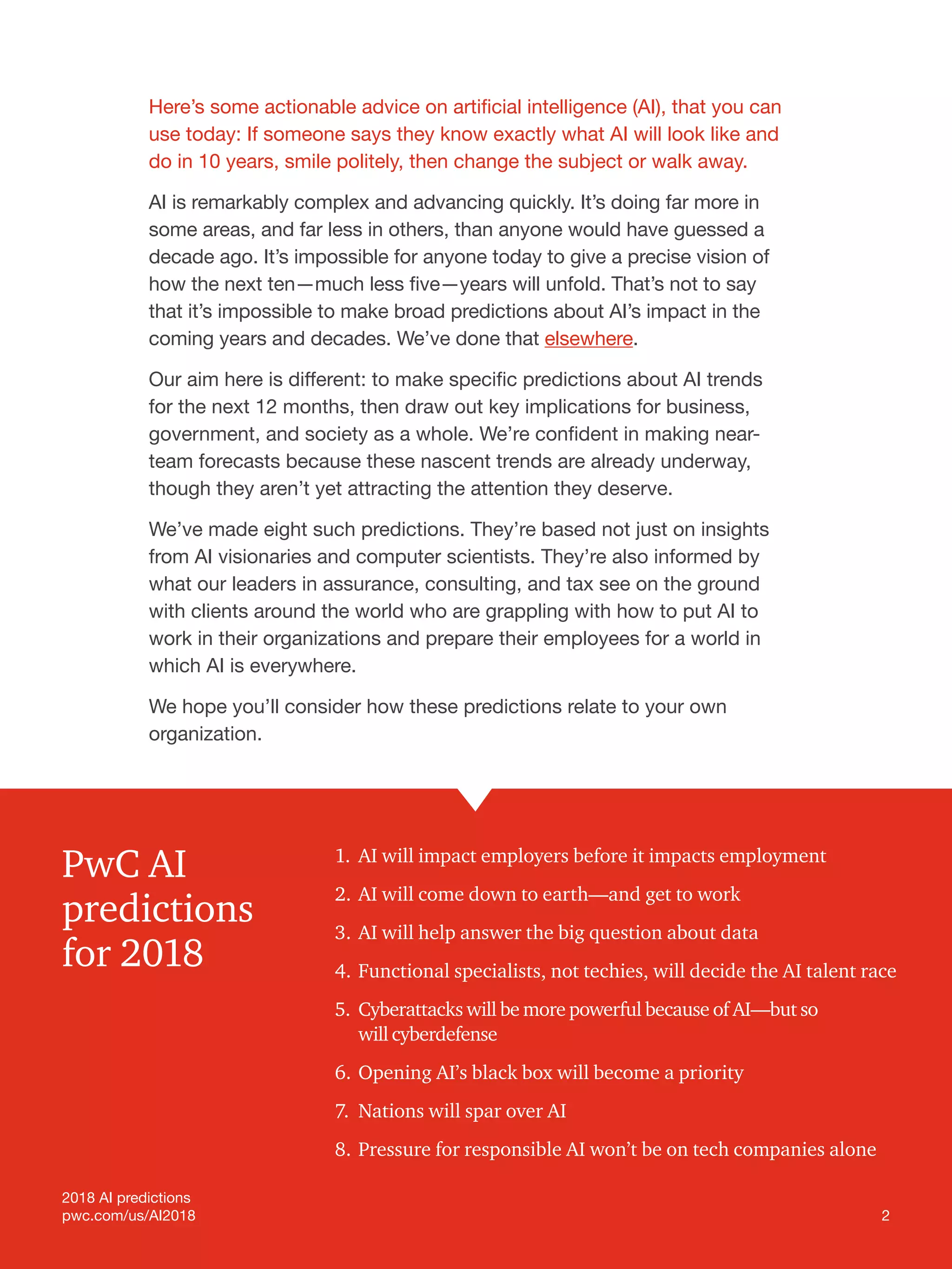 2
2018 AI predictions
pwc.com/us/AI2018
Here’s some actionable advice on artificial intelligence (AI), that you can
use today: If someone says they know exactly what AI will look like and
do in 10 years, smile politely, then change the subject or walk away.
AI is remarkably complex and advancing quickly. It’s doing far more in
some areas, and far less in others, than anyone would have guessed a
decade ago. It’s impossible for anyone today to give a precise vision of
how the next ten—much less five—years will unfold. That’s not to say
that it’s impossible to make broad predictions about AI’s impact in the
coming years and decades. We’ve done that elsewhere.
Our aim here is different: to make specific predictions about AI trends
for the next 12 months, then draw out key implications for business,
government, and society as a whole. We’re confident in making near-
team forecasts because these nascent trends are already underway,
though they aren’t yet attracting the attention they deserve.
We’ve made eight such predictions. They’re based not just on insights
from AI visionaries and computer scientists. They’re also informed by
what our leaders in assurance, consulting, and tax see on the ground
with clients around the world who are grappling with how to put AI to
work in their organizations and prepare their employees for a world in
which AI is everywhere.
We hope you’ll consider how these predictions relate to your own
organization.
1.	AI will impact employers before it impacts employment
2.	AI will come down to earth—and get to work
3.	AI will help answer the big question about data
4.	Functional specialists, not techies, will decide the AI talent race
5.	 Cyberattacks will be more powerful because of AI—but so
will cyberdefense
6.	Opening AI’s black box will become a priority
7.	Nations will spar over AI
8.	Pressure for responsible AI won’t be on tech companies alone
PwC AI
predictions
for 2018
2018 AI predictions
pwc.com/us/AI2018 2
 