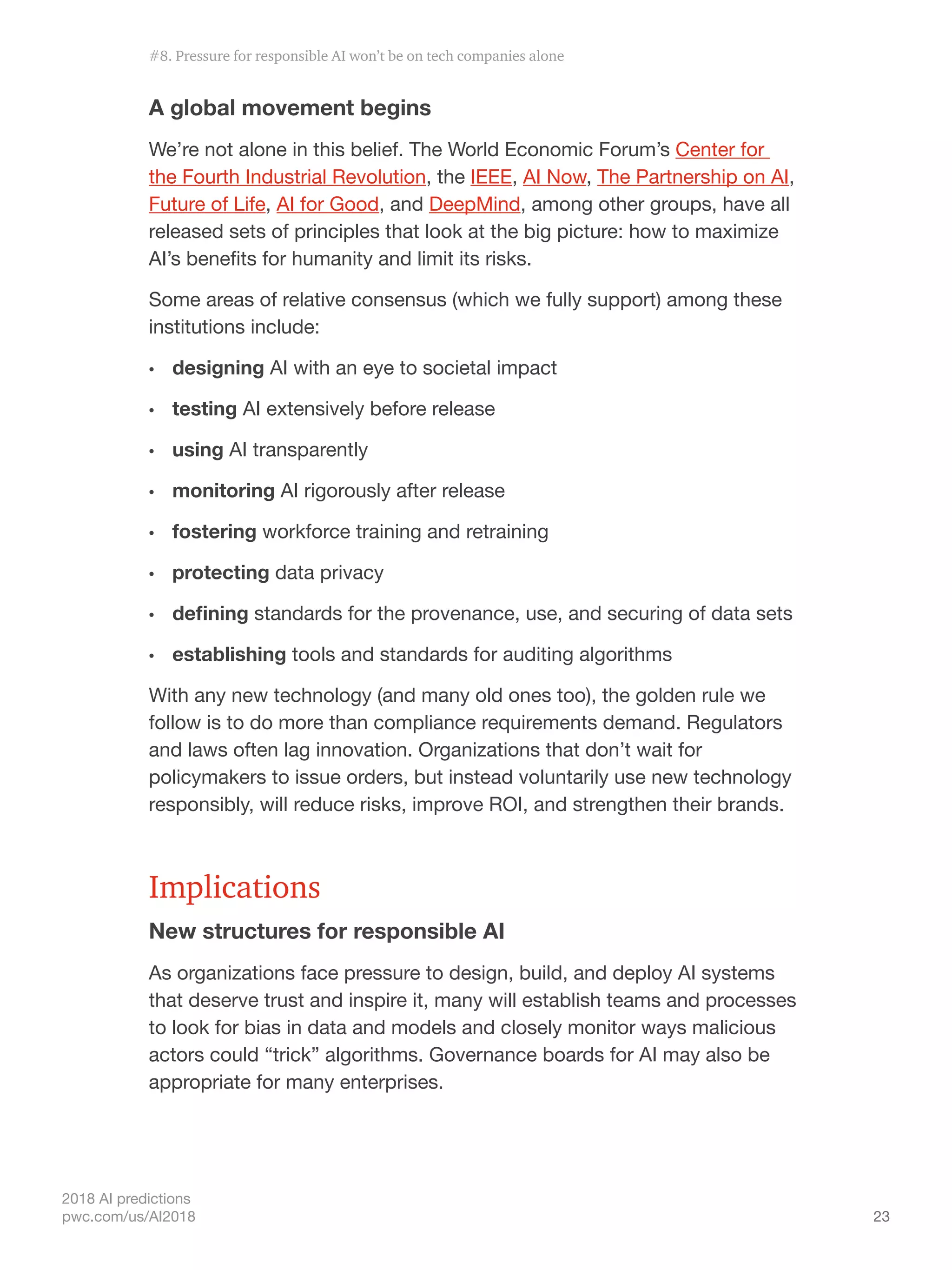 23
2018 AI predictions
pwc.com/us/AI2018
A global movement begins
We’re not alone in this belief. The World Economic Forum’s Center for
the Fourth Industrial Revolution, the IEEE, AI Now, The Partnership on AI,
Future of Life, AI for Good, and DeepMind, among other groups, have all
released sets of principles that look at the big picture: how to maximize
AI’s benefits for humanity and limit its risks.
Some areas of relative consensus (which we fully support) among these
institutions include:
•	 designing AI with an eye to societal impact
•	 testing AI extensively before release
•	 using AI transparently
•	 monitoring AI rigorously after release
•	 fostering workforce training and retraining
•	 protecting data privacy
•	 defining standards for the provenance, use, and securing of data sets
•	 establishing tools and standards for auditing algorithms
With any new technology (and many old ones too), the golden rule we
follow is to do more than compliance requirements demand. Regulators
and laws often lag innovation. Organizations that don’t wait for
policymakers to issue orders, but instead voluntarily use new technology
responsibly, will reduce risks, improve ROI, and strengthen their brands.
Implications
New structures for responsible AI
As organizations face pressure to design, build, and deploy AI systems
that deserve trust and inspire it, many will establish teams and processes
to look for bias in data and models and closely monitor ways malicious
actors could “trick” algorithms. Governance boards for AI may also be
appropriate for many enterprises.
#8. Pressure for responsible AI won’t be on tech companies alone
 