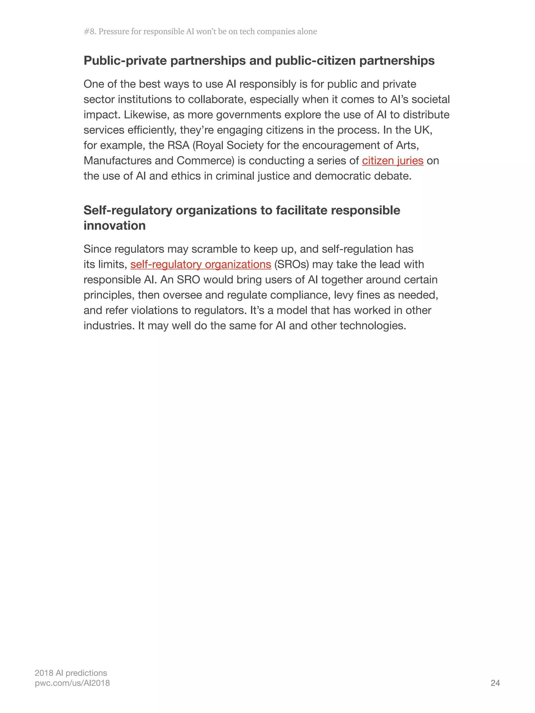 24
2018 AI predictions
pwc.com/us/AI2018
Public-private partnerships and public-citizen partnerships
One of the best ways to use AI responsibly is for public and private
sector institutions to collaborate, especially when it comes to AI’s societal
impact. Likewise, as more governments explore the use of AI to distribute
services efficiently, they’re engaging citizens in the process. In the UK,
for example, the RSA (Royal Society for the encouragement of Arts,
Manufactures and Commerce) is conducting a series of citizen juries on
the use of AI and ethics in criminal justice and democratic debate.
Self-regulatory organizations to facilitate responsible
innovation
Since regulators may scramble to keep up, and self-regulation has
its limits, self-regulatory organizations (SROs) may take the lead with
responsible AI. An SRO would bring users of AI together around certain
principles, then oversee and regulate compliance, levy fines as needed,
and refer violations to regulators. It’s a model that has worked in other
industries. It may well do the same for AI and other technologies.
#8. Pressure for responsible AI won’t be on tech companies alone
 